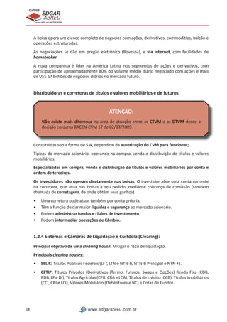 18 www.edgarabreu.com.br
EDGAR
ABREU
prof.cursos
prepara você para CERTIFICAÇÕES
A bolsa opera um elenco completo de negócios com ações, derivativos, commodities, balcão e
operações estruturadas.
As negociações se dão em pregão eletrônico (Bovespa), e via internet, com facilidades de
homebroker.
A nova companhia é líder na América Latina nos segmentos de ações e derivativos, com
participação de aproximadamente 80% do volume médio diário negociado com ações e mais
de US$ 67 bilhões de negócios diários no mercado futuro.
Distribuidoras e corretoras de títulos e valores mobiliários e de futuros
ATENÇÃO:
Não existe mais diferença na área de atuação entre as CTVM e as DTVM desde a
decisão conjunta BACEN-CVM 17 de 02/03/2009.
Constituídas sob a forma de S.A, dependem da autorização do CVM para funcionar;
Típicas do mercado acionário, operando na compra, venda e distribuição de títulos e valores
mobiliários;
Especializadas em compra, venda e distribuição de títulos e valores mobiliários por conta e
ordem de terceiros.
Os investidores não operam diretamente nas bolsas. O investidor abre uma conta corrente
na corretora, que atua nas bolsas a seu pedido, mediante cobrança de comissão (também
chamada de corretagem, de onde obtém seus ganhos).
•• Uma corretora pode atuar também por conta própria;
•• Têm a função de dar maior liquidez e segurança ao mercado acionário.
•• Podem administrar fundos e clubes de Investimento.
•• Podem intermediar operações de Câmbio.
1.2.4 Sistemas e Câmaras de Liquidação e Custódia (Clearing):
Principal objetivo de uma clearing house: Mitigar o risco de liquidação.
Principais clearing houses:
•• SELIC: Títulos Públicos Federais (LFT, LTN e NTN-B, NTN-B Principal e NTN-F).
•• CETIP: Títulos Privados (Derivativos (Termo, Futuros, Swaps e Opções) Renda Fixa (CDB,
RDB, LF e DI), Títulos Agrícolas (CPR, CRA e LCA), Títulos de crédito (CCB), Títulos Imobiliários
(CCI, CRI e LCI), Valores Mobiliário (Debêntures e NC) e Cotas de Fundos.
 