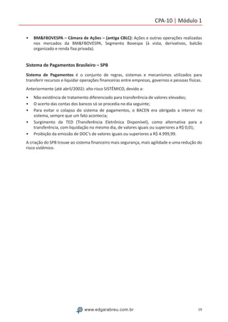 19www.edgarabreu.com.br
CPA-10 | Módulo 1
•• BM&FBOVESPA – Câmara de Ações – (antiga CBLC): Ações e outras operações realizadas
nos mercados da BM&FBOVESPA, Segmento Bovespa (à vista, derivativos, balcão
organizado e renda fixa privada).
Sistema de Pagamentos Brasileiro – SPB
Sistema de Pagamentos é o conjunto de regras, sistemas e mecanismos utilizados para
transferir recursos e liquidar operações financeiras entre empresas, governos e pessoas físicas.
Anteriormente (até abril/2002): alto risco SISTÊMICO, devido a:
•• Não existência de tratamento diferenciado para transferência de valores elevados;
•• O acerto das contas dos bancos só se procedia no dia seguinte;
•• Para evitar o colapso do sistema de pagamentos, o BACEN era obrigado a intervir no
sistema, sempre que um fato acontecia;
•• Surgimento da TED (Transferência Eletrônica Disponível), como alternativa para a
transferência, com liquidação no mesmo dia, de valores iguais ou superiores a R$ 0,01;
•• Proibição da emissão de DOC’s de valores iguais ou superiores a R$ 4.999,99.
A criação do SPB trouxe ao sistema financeiro mais segurança, mais agilidade e uma redução do
risco sistêmico.
 