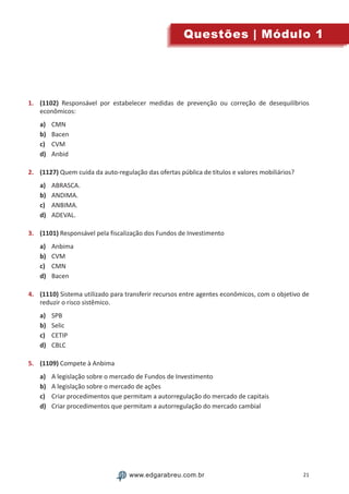21www.edgarabreu.com.brwww.edgarabreu.com.br
Questões | Módulo 1
1.	 (1102) Responsável por estabelecer medidas de prevenção ou correção de desequilíbrios
econômicos:
a)	 CMN
b)	 Bacen
c)	 CVM
d)	 Anbid
2.	 (1127) Quem cuida da auto-regulação das ofertas pública de títulos e valores mobiliários?
a)	 ABRASCA.
b)	 ANDIMA.
c)	 ANBIMA.
d)	 ADEVAL.
3.	 (1101) Responsável pela fiscalização dos Fundos de Investimento
a)	 Anbima
b)	 CVM
c)	 CMN
d)	 Bacen
4.	 (1110) Sistema utilizado para transferir recursos entre agentes econômicos, com o objetivo de
reduzir o risco sistêmico.
a)	 SPB
b)	 Selic
c)	 CETIP
d)	 CBLC
5.	 (1109) Compete à Anbima
a)	 A legislação sobre o mercado de Fundos de Investimento
b)	 A legislação sobre o mercado de ações
c)	 Criar procedimentos que permitam a autorregulação do mercado de capitais
d)	 Criar procedimentos que permitam a autorregulação do mercado cambial
 