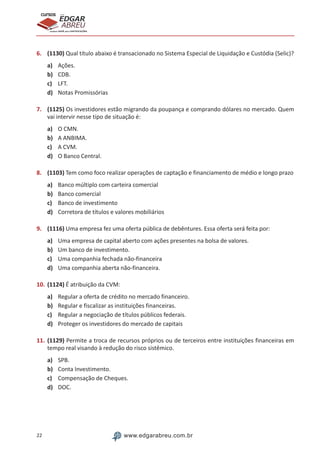 22 www.edgarabreu.com.br
EDGAR
ABREU
prof.cursos
prepara você para CERTIFICAÇÕES
6.	 (1130) Qual título abaixo é transacionado no Sistema Especial de Liquidação e Custódia (Selic)?
a)	 Ações.
b)	 CDB.
c)	 LFT.
d)	 Notas Promissórias
7.	 (1125) Os investidores estão migrando da poupança e comprando dólares no mercado. Quem
vai intervir nesse tipo de situação é:
a)	 O CMN.
b)	 A ANBIMA.
c)	 A CVM.
d)	 O Banco Central.
8.	 (1103) Tem como foco realizar operações de captação e financiamento de médio e longo prazo
a)	 Banco múltiplo com carteira comercial
b)	 Banco comercial
c)	 Banco de investimento
d)	 Corretora de títulos e valores mobiliários
9.	 (1116) Uma empresa fez uma oferta pública de debêntures. Essa oferta será feita por:
a)	 Uma empresa de capital aberto com ações presentes na bolsa de valores.
b)	 Um banco de investimento.
c)	 Uma companhia fechada não-financeira
d)	 Uma companhia aberta não-financeira.
10.	(1124) É atribuição da CVM:
a)	 Regular a oferta de crédito no mercado financeiro.
b)	 Regular e fiscalizar as instituições financeiras.
c)	 Regular a negociação de títulos públicos federais.
d)	 Proteger os investidores do mercado de capitais
11.	(1129) Permite a troca de recursos próprios ou de terceiros entre instituições financeiras em
tempo real visando à redução do risco sistêmico.
a)	 SPB.
b)	 Conta Investimento.
c)	 Compensação de Cheques.
d)	 DOC.
 