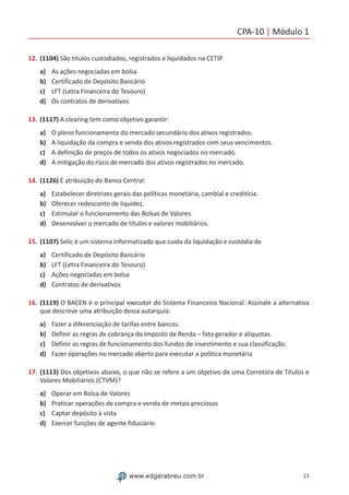 CPA-10 | Módulo 1
23www.edgarabreu.com.br
12.	(1104) São títulos custodiados, registrados e liquidados na CETIP
a)	 As ações negociadas em bolsa
b)	 Certificado de Depósito Bancário
c)	 LFT (Letra Financeira do Tesouro)
d)	 Os contratos de derivativos
13.	(1117) A clearing tem como objetivo garantir:
a)	 O pleno funcionamento do mercado secundário dos ativos registrados.
b)	 A liquidação da compra e venda dos ativos registrados com seus vencimentos.
c)	 A definição de preços de todos os ativos negociados no mercado.
d)	 A mitigação do risco de mercado dos ativos registrados no mercado.
14.	(1126) É atribuição do Banco Central:
a)	 Estabelecer diretrizes gerais das políticas monetária, cambial e creditícia.
b)	 Oferecer redesconto de liquidez.
c)	 Estimular o funcionamento das Bolsas de Valores.
d)	 Desenvolver o mercado de títulos e valores mobiliários.
15.	(1107) Selic é um sistema informatizado que cuida da liquidação e custódia de
a)	 Certificado de Depósito Bancário
b)	 LFT (Letra Financeira do Tesouro)
c)	 Ações negociadas em bolsa
d)	 Contratos de derivativos
16.	(1119) O BACEN é o principal executor do Sistema Financeiro Nacional. Assinale a alternativa
que descreve uma atribuição dessa autarquia:
a)	 Fazer a diferenciação de tarifas entre bancos.
b)	 Definir as regras de cobrança do Imposto de Renda – fato gerador e alíquotas.
c)	 Definir as regras de funcionamento dos fundos de investimento e sua classificação.
d)	 Fazer operações no mercado aberto para executar a política monetária
17.	(1113) Dos objetivos abaixo, o que não se refere a um objetivo de uma Corretora de Títulos e
Valores Mobiliários (CTVM)?
a)	 Operar em Bolsa de Valores
b)	 Praticar operações de compra e venda de metais preciosos
c)	 Captar depósito à vista
d)	 Exercer funções de agente fiduciário
 