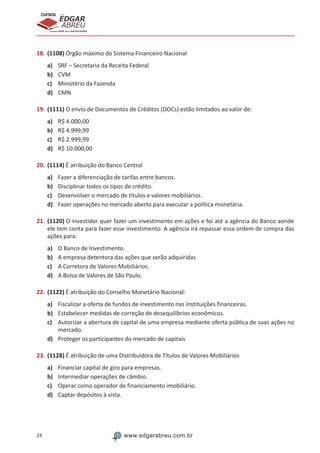 24 www.edgarabreu.com.br
EDGAR
ABREU
prof.cursos
prepara você para CERTIFICAÇÕES
18.	(1108) Órgão máximo do Sistema Financeiro Nacional
a)	 SRF – Secretaria da Receita Federal
b)	 CVM
c)	 Ministério da Fazenda
d)	 CMN
19.	(1111) O envio de Documentos de Créditos (DOCs) estão limitados ao valor de:
a)	 R$ 4.000,00
b)	 R$ 4.999,99
c)	 R$ 2.999,99
d)	 R$ 10.000,00
20.	(1114) É atribuição do Banco Central
a)	 Fazer a diferenciação de tarifas entre bancos.
b)	 Disciplinar todos os tipos de crédito.
c)	 Desenvolver o mercado de títulos e valores mobiliários.
d)	 Fazer operações no mercado aberto para executar a política monetária.
21.	(1120) O investidor quer fazer um investimento em ações e foi até a agência do Banco aonde
ele tem conta para fazer esse investimento. A agência irá repassar essa ordem de compra das
ações para:
a)	 O Banco de Investimento.
b)	 A empresa detentora das ações que serão adquiridas
c)	 A Corretora de Valores Mobiliários.
d)	 A Bolsa de Valores de São Paulo.
22.	(1122) É atribuição do Conselho Monetário Nacional:
a)	 Fiscalizar a oferta de fundos de investimento nas instituições financeiras.
b)	 Estabelecer medidas de correção de desequilíbrios econômicos.
c)	 Autorizar a abertura de capital de uma empresa mediante oferta pública de suas ações no
mercado.
d)	 Proteger os participantes do mercado de capitais
23.	(1128) É atribuição de uma Distribuidora de Títulos de Valores Mobiliários
a)	 Financiar capital de giro para empresas.
b)	 Intermediar operações de câmbio.
c)	 Operar como operador de financiamento imobiliário.
d)	 Captar depósitos à vista.
 