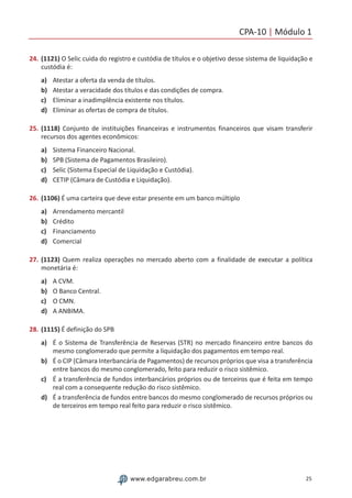 CPA-10 | Módulo 1
25www.edgarabreu.com.br
24.	(1121) O Selic cuida do registro e custódia de títulos e o objetivo desse sistema de liquidação e
custódia é:
a)	 Atestar a oferta da venda de títulos.
b)	 Atestar a veracidade dos títulos e das condições de compra.
c)	 Eliminar a inadimplência existente nos títulos.
d)	 Eliminar as ofertas de compra de títulos.
25.	(1118) Conjunto de instituições financeiras e instrumentos financeiros que visam transferir
recursos dos agentes econômicos:
a)	 Sistema Financeiro Nacional.
b)	 SPB (Sistema de Pagamentos Brasileiro).
c)	 Selic (Sistema Especial de Liquidação e Custódia).
d)	 CETIP (Câmara de Custódia e Liquidação).
26.	(1106) É uma carteira que deve estar presente em um banco múltiplo
a)	 Arrendamento mercantil
b)	 Crédito
c)	 Financiamento
d)	 Comercial
27.	(1123) Quem realiza operações no mercado aberto com a finalidade de executar a política
monetária é:
a)	 A CVM.
b)	 O Banco Central.
c)	 O CMN.
d)	 A ANBIMA.
28.	(1115) É definição do SPB
a)	 É o Sistema de Transferência de Reservas (STR) no mercado financeiro entre bancos do
mesmo conglomerado que permite a liquidação dos pagamentos em tempo real.
b)	 É o CIP (Câmara Interbancária de Pagamentos) de recursos próprios que visa a transferência
entre bancos do mesmo conglomerado, feito para reduzir o risco sistêmico.
c)	 É a transferência de fundos interbancários próprios ou de terceiros que é feita em tempo
real com a consequente redução do risco sistêmico.
d)	 É a transferência de fundos entre bancos do mesmo conglomerado de recursos próprios ou
de terceiros em tempo real feito para reduzir o risco sistêmico.
 