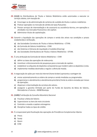 26 www.edgarabreu.com.br
EDGAR
ABREU
prof.cursos
prepara você para CERTIFICAÇÕES
29.	(1112) As Distribuidoras de Títulos e Valores Mobiliários estão autorizadas a executar os
serviços abaixo, com exceção de:
a)	 Encarregar-se da administração de carteiras de custódia de títulos e valores mobiliários
b)	 Praticar operações no mercado de câmbio de taxas flutuantes
c)	 Prestar serviços de intermediação e de assessoria ou assistência técnica, em operações e
atividades nos mercados financeiros e de capitais
d)	 Administrar títulos de capitalização.
30.	Garantir a liquidação das operações de compra e venda dos ativos nas condições e prazos
estabelecidos é atribuição.
a)	 das Sociedades Corretoras de Títulos e Valores Mobiliários – CTVM.
b)	 da Comissão de Valores Imobiliários – CVM.
c)	 dos Sistemas e Câmaras de Liquidação e Custódia (Clearing)
d)	 das Sociedades Distribuidoras de Títulos e Valores Mobiliários – DTVM.
31.	É uma atribuição da Comissão de Valores Mobiliários – CVM
a)	 definir as taxas das operações de redesconto.
b)	 incentivar o direcionamento de poupanças para o mercado de capitais.
c)	 estabelecer as alíquotas de depósitos compulsórios que incidem sobre os depósitos à vista.
d)	 implementar medidas destinadas a regular a oferta de moeda.
32.	A negociação de ações por meio da internet (home broker) apresenta a vantagem de
a)	 enviar automaticamente as ordens de compra e venda imediatas ou programadas.
b)	 proporcionar o atendimento o atendimento prioritário frente às ordens enviadas por mesas
de operações.
c)	 dispensar a intermediação da corretora de valores.
d)	 assegurar a garantia ilimitada por parte do Fundo de Garantia da Bolsa de Valores,
Mercadorias e Futuros – BM&FBovespa.
33.	(1105) É atribuição do Conselho Monetário Nacional
a)	 Fiscalizar a Bolsa de Valores
b)	 Supervisionar os itens de meio circulante
c)	 Controlar a moeda e capitais estrangeiros
d)	 Disciplinar todos os tipos de crédito
34.	É o responsável pela fiscalização das operações de Previdência Complementar Aberta:
a)	 Previc
b)	 Susep
c)	 Bacen
d)	 CVM
 
