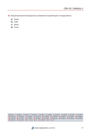 CPA-10 | Módulo 1
27www.edgarabreu.com.br
35.	Responsável pela fiscalização das sociedades de capitalização e resseguradoras:
a)	 Susep
b)	 CVM
c)	 Bacen
d)	 Previc
Gabarito: 1. (1102) A 2. (1127) C 3. (1101) B 4. (1110) A 5. (1109) C 6. (1130) C 7. (1125) D 8. (1103) C 9. (1116) B
10. (1124) D 11. (1129) A 12. (1104) B 13. (1117) B 14. (1126) B 15. (1107) B 16. (1119) D 17. (1113) C 18. (1108) D
19. (1111) B 20. (1114) D 21. (1120) C 22. (1122) B 23. (1128) B 24. (1121) B 25. (1118) A 26. (1106) D 27. (1123) B
28. (1115) C 29. (1112) D 30. C 31. B 32. A 33. (1105) D 34. B 35. A
 