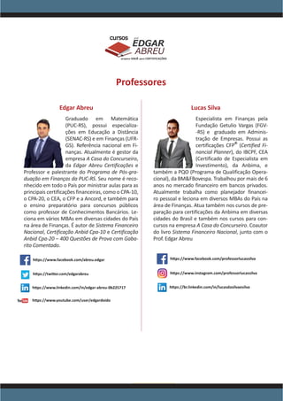 www.acasadoconcurseiro.com.br
EDGAR
ABREU
prof.cursos
prepara você para CERTIFICAÇÕES
Professores
Edgar Abreu
Graduado em Matemática
(PUC-RS), possui especializa-
ções em Educação a Distância
(SENAC-RS) e em Finanças (UFR-
GS). Referência nacional em Fi-
nanças. Atualmente é gestor da
empresa A Casa do Concurseiro,
da Edgar Abreu Certificações e
Professor e palestrante do Programa de Pós-gra-
duação em Finanças da PUC-RS. Seu nome é reco-
nhecido em todo o País por ministrar aulas para as
principais certificações financeiras, como o CPA-10,
o CPA-20, o CEA, o CFP e a Ancord, e também para
o ensino preparatório para concursos públicos
como professor de Conhecimentos Bancários. Le-
ciona em vários MBAs em diversas cidades do País
na área de Finanças. É autor de Sistema Financeiro
Nacional, Certificação Anbid Cpa-10 e Certificação
Anbid Cpa-20 – 400 Questões de Prova com Gaba-
rito Comentado.
Lucas Silva
Especialista em Finanças pela
Fundação Getulio Vargas (FGV-
-RS) e graduado em Adminis-
tração de Empresas. Possui as
certificações CFP
®
(Certified Fi-
nancial Planner), do IBCPF, CEA
(Certificado de Especialista em
Investimento), da Anbima, e
também a PQO (Programa de Qualificação Opera-
cional), da BM&FBovespa. Trabalhou por mais de 6
anos no mercado financeiro em bancos privados.
Atualmente trabalha como planejador financei-
ro pessoal e leciona em diversos MBAs do País na
área de Finanças. Atua também nos cursos de pre-
paração para certificações da Anbima em diversas
cidades do Brasil e também nos cursos para con-
cursos na empresa A Casa do Concurseiro. Coautor
do livro Sistema Financeiro Nacional, junto com o
Prof. Edgar Abreu
 