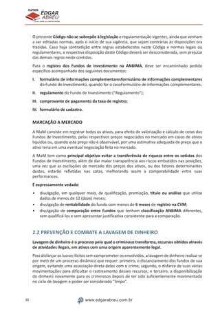 30 www.edgarabreu.com.br
EDGAR
ABREU
prof.cursos
prepara você para CERTIFICAÇÕES
O presente Código não se sobrepõe à legislação e regulamentação vigentes, ainda que venham
a ser editadas normas, após o início de sua vigência, que sejam contrárias às disposições ora
trazidas. Caso haja contradição entre regras estabelecidas neste Código e normas legais ou
regulamentares, a respectiva disposição deste Código deverá ser desconsiderada, sem prejuízo
das demais regras neste contidas.
Para o registro dos Fundos de Investimento na ANBIMA, deve ser encaminhado pedido
específico acompanhado dos seguintes documentos:
I.	 formulário de informações complementaresformulário de informações complementares
do Fundo de Investimento, quando for o casoFormulário de informações complementares;
II.	regulamento do Fundo de Investimento (“Regulamento”);
III.	 comprovante de pagamento da taxa de registro;
IV.	 formulário de cadastro.
MARCAÇÃO A MERCADO
A MaM consiste em registrar todos os ativos, para efeito de valorização e cálculo de cotas dos
Fundos de Investimento, pelos respectivos preços negociados no mercado em casos de ativos
líquidos ou, quando este preço não é observável, por uma estimativa adequada de preço que o
ativo teria em uma eventual negociação feita no mercado.
A MaM tem como principal objetivo evitar a transferência de riqueza entre os cotistas dos
Fundos de Investimento, além de dar maior transparência aos riscos embutidos nas posições,
uma vez que as oscilações de mercado dos preços dos ativos, ou dos fatores determinantes
destes, estarão refletidas nas cotas, melhorando assim a comparabilidade entre suas
performances.
É expressamente vedada:
•• divulgação, em qualquer meio, de qualificação, premiação, título ou análise que utilize
dados de menos de 12 (doze) meses;
•• divulgação de rentabilidade do fundo com menos de 6 meses de registro na CVM;
•• divulgação de comparação entre Fundos que tenham classificação ANBIMA diferentes,
sem qualificá-los e sem apresentar justificativa consistente para a comparação.
2.2 PREVENÇÃO E COMBATE A LAVAGEM DE DINHEIRO
Lavagem de dinheiro é o processo pelo qual o criminoso transforma, recursos obtidos através
de atividades ilegais, em ativos com uma origem aparentemente legal.
Para disfarçar os lucros ilícitos sem comprometer os envolvidos, a lavagem de dinheiro realiza-se
por meio de um processo dinâmico que requer: primeiro, o distanciamento dos fundos de sua
origem, evitando uma associação direta deles com o crime; segundo, o disfarce de suas várias
movimentações para dificultar o rastreamento desses recursos; e terceiro, a disponibilização
do dinheiro novamente para os criminosos depois de ter sido suficientemente movimentado
no ciclo de lavagem e poder ser considerado "limpo".
 