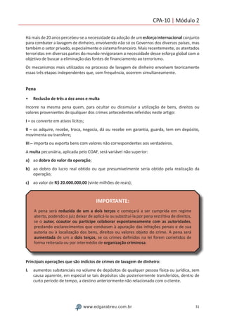 31www.edgarabreu.com.br
CPA-10 | Módulo 2
Há mais de 20 anos percebeu-se a necessidade da adoção de um esforço internacional conjunto
para combater a lavagem de dinheiro, envolvendo não só os Governos dos diversos países, mas
também o setor privado, especialmente o sistema financeiro. Mais recentemente, os atentados
terroristas em diversas partes do mundo revigoraram a necessidade desse esforço global com o
objetivo de buscar a eliminação das fontes de financiamento ao terrorismo.
Os mecanismos mais utilizados no processo de lavagem de dinheiro envolvem teoricamente
essas três etapas independentes que, com frequência, ocorrem simultaneamente.
Pena
•• Reclusão de três a dez anos e multa
Incorre na mesma pena quem, para ocultar ou dissimular a utilização de bens, direitos ou
valores provenientes de qualquer dos crimes antecedentes referidos neste artigo:
I – os converte em ativos lícitos;
II – os adquire, recebe, troca, negocia, dá ou recebe em garantia, guarda, tem em depósito,
movimenta ou transfere;
III – importa ou exporta bens com valores não correspondentes aos verdadeiros.
A multa pecuniária, aplicada pelo COAF, será variável não superior:
a)	 ao dobro do valor da operação;
b)	 ao dobro do lucro real obtido ou que presumivelmente seria obtido pela realização da
operação;
c)	 ao valor de R$ 20.000.000,00 (vinte milhões de reais);
IMPORTANTE:
A pena será reduzida de um a dois terços e começará a ser cumprida em regime
aberto, podendo o juiz deixar de aplicá-la ou substituí-la por pena restritiva de direitos,
se o autor, coautor ou partícipe colaborar espontaneamente com as autoridades,
prestando esclarecimentos que conduzam à apuração das infrações penais e de sua
autoria ou à localização dos bens, direitos ou valores objeto do crime. A pena será
aumentada de um a dois terços, se os crimes definidos na lei forem cometidos de
forma reiterada ou por intermédio de organização criminosa.
Principais operações que são indícios de crimes de lavagem de dinheiro:
I.	 aumentos substanciais no volume de depósitos de qualquer pessoa física ou jurídica, sem
causa aparente, em especial se tais depósitos são posteriormente transferidos, dentro de
curto período de tempo, a destino anteriormente não relacionado com o cliente.
 