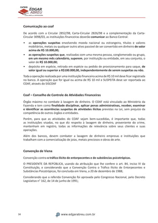 34 www.edgarabreu.com.br
EDGAR
ABREU
prof.cursos
prepara você para CERTIFICAÇÕES
Comunicação ao coaf
De acordo com a Circular 2852/98, Carta-Circular 2826/98 e a complementação da Carta-
Circular 3098/03, as instituições financeiras deverão comunicar ao Banco Central:
•• as operações suspeitas envolvendo moeda nacional ou estrangeira, títulos e valores
mobiliários, metais ou qualquer outro ativo passível de ser convertido em dinheiro de valor
acima de R$ 10.000,00;
•• as operações suspeitas que, realizadas com uma mesma pessoa, conglomerado ou grupo,
em um mesmo mês calendário, superem, por instituição ou entidade, em seu conjunto, o
valor de R$ 10.000,00;
•• depósito em espécie, retirada em espécie ou pedido de provisionamento para saque, de
valor igual ou superior a R$100.000,00, independentemente de serem suspeitas ou não.
Toda a operação realizada por uma instituição financeira acima de R$ 10 mil deve ficar registrada
no banco. A operação que for igual ou acima de R$ 10 mil e SUSPEITA deve ser reportada ao
COAF, através do SISCOAF
Coaf – Conselho de Controle de Atividades Financeiras
Órgão máximo no combate à lavagem de dinheiro. O COAF está vinculado ao Ministério da
Fazenda e tem como finalidade disciplinar, aplicar penas administrativas, receber, examinar
e identificar as ocorrências suspeitas de atividades ilícitas previstas na Lei, sem prejuízo da
competência de outros órgãos e entidades.
Porém, para que as atividades do COAF sejam bem-sucedidas, é importante que, todas
as instituições visadas, no que diz respeito à lavagem de dinheiro, proveniente do crime,
mantenham em registro, todas as informações de relevância sobre seus clientes e suas
operações.
Além dos bancos, devem combater a lavagem de dinheiro empresas e instituições que
trabalham com a comercialização de joias, metais preciosos e obras de arte.
Convenção de Viena
Convenção contra o tráfico ilícito de entorpecentes e de substâncias psicotrópicas.
O PRESIDENTE DA REPÚBLICA, usando da atribuição que lhe confere o art. 84, inciso IV da
Constituição, e considerando que a Convenção Contra o Tráfico Ilícito de Entorpecentes e
Substâncias Psicotrópicas, foi concluída em Viena, a 20 de dezembro de 1988;
Considerando que a referida Convenção foi aprovada pelo Congresso Nacional, pelo Decreto
Legislativo n° 162, de 14 de junho de 1991;
 