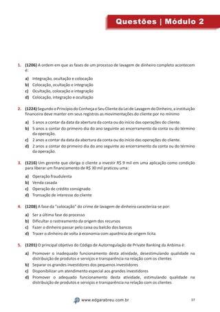 37www.edgarabreu.com.brwww.edgarabreu.com.br
Questões | Módulo 2
1.	 (1206) A ordem em que as fases de um processo de lavagem de dinheiro completo acontecem
é:
a)	 Integração, ocultação e colocação
b)	 Colocação, ocultação e integração
c)	 Ocultação, colocação e integração
d)	 Colocação, integração e ocultação
2.	 (1224)Segundo o Princípio do Conheça o Seu Cliente da Lei de Lavagem do Dinheiro, a instituição
financeira deve manter em seus registros as movimentações do cliente por no mínimo
a)	 5 anos a contar da data da abertura da conta ou do início das operações do cliente.
b)	 5 anos a contar do primeiro dia do ano seguinte ao encerramento da conta ou do término
da operação.
c)	 2 anos a contar da data da abertura da conta ou do início das operações do cliente.
d)	 2 anos a contar do primeiro dia do ano seguinte ao encerramento da conta ou do término
da operação.
3.	 (1216) Um gerente que obriga o cliente a investir R$ 9 mil em uma aplicação como condição
para liberar um financiamento de R$ 30 mil praticou uma:
a)	 Operação fraudulenta
b)	 Venda casada
c)	 Operação de crédito consignado
d)	 Transação de interesse do cliente
4.	 (1208) A fase da colocação do crime de lavagem de dinheiro caracteriza-se por:
a)	 Ser a última fase do processo
b)	 Dificultar o rastreamento da origem dos recursos
c)	 Fazer o dinheiro passar pelo caixa ou balcão dos bancos
d)	 Trazer o dinheiro de volta à economia com aparência de origem lícita
5.	 (1201) O principal objetivo do Código de Autorregulação de Private Banking da Anbima é:
a)	 Promover o inadequado funcionamento desta atividade, desestimulando qualidade na
distribuição de produtos e serviços e transparência na relação com os clientes
b)	 Separar os grandes investidores dos pequenos investidores
c)	 Disponibilizar um atendimento especial aos grandes investidores
d)	 Promover o adequado funcionamento desta atividade, estimulando qualidade na
distribuição de produtos e serviços e transparência na relação com os clientes
 