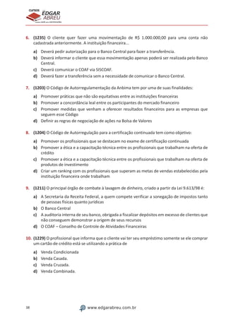 38 www.edgarabreu.com.br
EDGAR
ABREU
prof.cursos
prepara você para CERTIFICAÇÕES
6.	 (1235) O cliente quer fazer uma movimentação de R$ 1.000.000,00 para uma conta não
cadastrada anteriormente. A instituição financeira...
a)	 Deverá pedir autorização para o Banco Central para fazer a transferência.
b)	 Deverá informar o cliente que essa movimentação apenas poderá ser realizada pelo Banco
Central.
c)	 Deverá comunicar o COAF via SISCOAF.
d)	 Deverá fazer a transferência sem a necessidade de comunicar o Banco Central.
7.	 (1203) O Código de Autorregulamentação da Anbima tem por uma de suas finalidades:
a)	 Promover práticas que não são equitativas entre as instituições financeiras
b)	 Promover a concordância leal entre os participantes do mercado financeiro
c)	 Promover medidas que venham a oferecer resultados financeiros para as empresas que
seguem esse Código
d)	 Definir as regras de negociação de ações na Bolsa de Valores
8.	 (1204) O Código de Autorregulação para a certificação continuada tem como objetivo:
a)	 Promover os profissionais que se destacam no exame de certificação continuada
b)	 Promover a ética e a capacitação técnica entre os profissionais que trabalham na oferta de
crédito
c)	 Promover a ética e a capacitação técnica entre os profissionais que trabalham na oferta de
produtos de investimento
d)	 Criar um ranking com os profissionais que superam as metas de vendas estabelecidas pela
instituição financeira onde trabalham
9.	 (1211) O principal órgão de combate à lavagem de dinheiro, criado a partir da Lei 9.613/98 é:
a)	 A Secretaria da Receita Federal, a quem compete verificar a sonegação de impostos tanto
de pessoas físicas quanto jurídicas
b)	 O Banco Central
c)	 A auditoria interna de seu banco, obrigada a fiscalizar depósitos em excesso de clientes que
não conseguem demonstrar a origem de seus recursos
d)	 O COAF – Conselho de Controle de Atividades Financeiras
10.	(1229) O profissional que informa que o cliente vai ter seu empréstimo somente se ele comprar
um cartão de crédito está se utilizando a prática de
a)	 Venda Condicionada
b)	 Venda Casada.
c)	 Venda Cruzada.
d)	 Venda Combinada.
 
