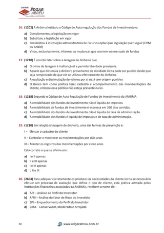 40 www.edgarabreu.com.br
EDGAR
ABREU
prof.cursos
prepara você para CERTIFICAÇÕES
16.	(1202) A Anbima instituiu o Código de Autorregulação dos Fundos de Investimento e:
a)	 Complementou a legislação em vigor
b)	 Substituiu a legislação em vigor
c)	 Possibilitou à instituição administradora de recursos optar qual legislação quer seguir (CVM
ou Anbid)
d)	 Visou, exclusivamente, informar as mudanças que ocorrem no mercado de fundos
17.	(1220) É correto falar sobre a lavagem de dinheiro que
a)	 O crime de lavagem é inafiançável e permite liberdade provisória.
b)	 Aquele que dissimula o dinheiro proveniente de atividade ilícita pode ser punido desde que
seja comprovado de que ele se utilizou efetivamente do dinheiro.
c)	 A ocultação e dissimulação de valores por si só já tem origem punitiva
d)	 O Banco tem como política fazer cadastro e acompanhamento das movimentações do
cliente, embora essa política não esteja presente na lei.
18.	(1218) Segundo o Código de Auto Regulação de Fundos de Investimento da ANBIMA
a)	 A rentabilidade dos fundos de investimento não é líquida de impostos
b)	 A rentabilidade de fundos de investimento é expressa em 360 dias corridos.
c)	 A rentabilidade dos fundos de investimento não é líquida de taxa de administração.
d)	 A rentabilidade dos fundos é líquida de impostos e de taxa de administração.
19.	(1210) Em relação à lavagem de dinheiro, uma das formas de prevenção é:
I – Efetuar o cadastro do cliente
II – Controlar e monitorar as movimentações por dois anos
III – Manter os registros das movimentações por cinco anos
Está correto o que se afirma em:
a)	 I e II apenas
b)	 II e III apenas
c)	 I e III apenas
d)	 I, II e III
20.	(2604) Para adequar corretamente os produtos às necessidades do cliente torna-se necessário
efetuar um processo de avaliação que defina o tipo de cliente, esta prática adotada pelas
instituições financeiras associadas da ANBIMA, recebem o nome de:
a)	 API – Análise de Perfil do Investidor
b)	 AFRI – Análise do Fator de Risco do Investidor
c)	 EPI – Enquadramento do Perfil do Investidor
d)	 CMA – Conservador, Moderado e Arrojado
 