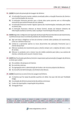 CPA-10 | Módulo 2
41www.edgarabreu.com.br
21.	(1233) Faz parte da prevenção de lavagem de dinheiro
a)	 A instituição financeira manter cadastro atualizado sobre a situação financeira do cliente e
suas movimentações de recursos.
b)	 A instituição financeira permitir que o cliente abra conta corrente sem as informações
necessárias para preenchimento de seu cadastro.
c)	 A instituição financeira manter registro apenas das movimentações realizadas pelo cliente
no último mês.
d)	 A instituição financeira informar ao Banco Central, através do Sisbacen (Sistema de
Informações do Banco Central), toda e qualquer movimentação feita pelo cliente.
22.	(1223) Segundo o código de auto regulação da Associação Nacional dos Bancos de Investimento,
o profissional que atua na venda de produtos de investimento deve:
a)	 Agir com ética e diligência na hora de orientar o cliente sobre produtos de investimento,
como se o dinheiro fosse seu.
b)	 Limitar-se a apresentar apenas os riscos decorrentes das aplicações financeiras que o
cliente deseja fazer
c)	 Oferecer produtos de investimento para o cliente sempre com o objetivo de bater a meta
de vendas.
d)	 Oferecer os produtos com o menor risco de crédito existente para toda a sua carteira de
clientes, evitando assim assumir maiores riscos.
23.	(1227) São fiscalizados pelo Banco Central e responsáveis pela prevenção à lavagem de dinheiro
as áreas que cuidam
a)	 Da custódia e de pesquisa em bancos.
b)	 De controles internos.
c)	 Da segregação entre a administração de fundos e de recursos próprios dos Bancos.
d)	 Do Conselho de Administração e da Diretoria dos Bancos.
24.	(1232) Caracteriza-se como Crime de Lavagem de Dinheiro.
a)	 A empresa que faz swap de grandes quantias em dólar, mas que não tem por finalidade
hedge.
b)	 A ocultação do dinheiro proveniente de práticas criminosas
c)	 Cuidar de importações e exportações de produtos.
d)	 Sonegação fiscal.
Gabarito: 1. (1206) B 2. (1224) B 3. (1216) B 4. (1208) C 5. (1201) D 6. (1235) C 7. (1203) B 8. (1204) C 
9. (1211) D 10. (1229) B 11. (1219) B 12. (1221) B 13. (1209) A 14. (1234) D 15. (1207) A 16. (1202) A
17. (1220) C 18. (1218) A 19. (1210) C 20. (2604) A 21. (1233) A 22. (1223) A 23. (1227) B 24.(1232) B
 
