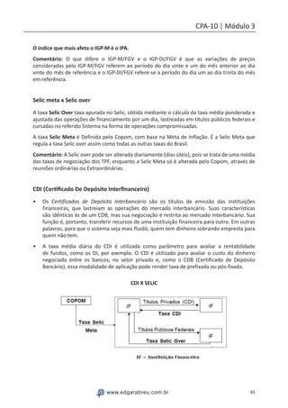 45www.edgarabreu.com.br
CPA-10 | Módulo 3
O índice que mais afeta o IGP-M é o IPA.
Comentário: O que difere o IGP-M/FGV e o IGP-DI/FGV é que as variações de preços
consideradas pelo IGP-M/FGV referem ao período do dia vinte e um do mês anterior ao dia
vinte do mês de referência e o IGP-DI/FGV refere-se a período do dia um ao dia trinta do mês
em referência.
Selic meta x Selic over
A taxa Selic Over taxa apurada no Selic, obtida mediante o cálculo da taxa média ponderada e
ajustada das operações de financiamento por um dia, lastreadas em títulos públicos federais e
cursadas no referido Sistema na forma de operações compromissadas.
A taxa Selic Meta é Definida pelo Copom, com base na Meta de Inflação. É a Selic Meta que
regula a taxa Selic over assim como todas as outras taxas do Brasil.
Comentário: A Selic over pode ser alterada diariamente (dias úteis), pois se trata de uma média
das taxas de negociação dos TPF, enquanto a Selic Meta só é alterada pelo Copom, através de
reuniões ordinárias ou Extraordinárias.
CDI (Certificado De Depósito Interfinanceiro)
•• Os Certificados de Depósito Interbancário são os títulos de emissão das instituições
financeiras, que lastreiam as operações do mercado interbancário. Suas características
são idênticas às de um CDB, mas sua negociação é restrita ao mercado interbancário. Sua
função é, portanto, transferir recursos de uma instituição financeira para outra. Em outras
palavras, para que o sistema seja mais fluido, quem tem dinheiro sobrando empresta para
quem não tem.
•• A taxa média diária do CDI é utilizada como parâmetro para avaliar a rentabilidade
de fundos, como os DI, por exemplo. O CDI é utilizado para avaliar o custo do dinheiro
negociado entre os bancos, no setor privado e, como o CDB (Certificado de Depósito
Bancário), essa modalidade de aplicação pode render taxa de prefixada ou pós-fixada.
CDI X SELIC
 