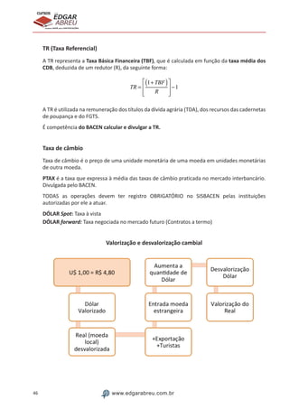 46 www.edgarabreu.com.br
EDGAR
ABREU
prof.cursos
prepara você para CERTIFICAÇÕES
TR (Taxa Referencial)
A TR representa a Taxa Básica Financeira (TBF), que é calculada em função da taxa média dos
CDB, deduzida de um redutor (R), da seguinte forma:
TR =
1+TBF( )
R
⎡
⎣
⎢
⎢
⎤
⎦
⎥
⎥
−1
A TR é utilizada na remuneração dos títulos da dívida agrária (TDA), dos recursos das cadernetas
de poupança e do FGTS.
É competência do BACEN calcular e divulgar a TR.
Taxa de câmbio
Taxa de câmbio é o preço de uma unidade monetária de uma moeda em unidades monetárias
de outra moeda.
PTAX é a taxa que expressa à média das taxas de câmbio praticada no mercado interbancário.
Divulgada pelo BACEN.
TODAS as operações devem ter registro OBRIGATÓRIO no SISBACEN pelas instituições
autorizadas por ele a atuar.
DÓLAR Spot: Taxa à vista	
DÓLAR forward: Taxa negociada no mercado futuro (Contratos a termo)
Valorização e desvalorização cambial
 