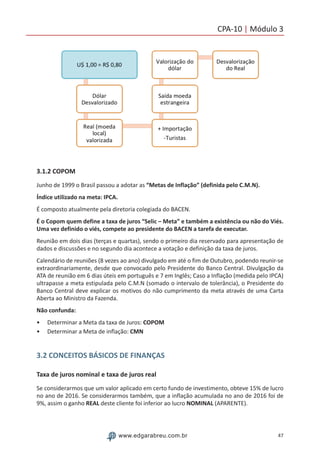 47www.edgarabreu.com.br
CPA-10 | Módulo 3
3.1.2 COPOM
Junho de 1999 o Brasil passou a adotar as “Metas de Inflação” (definida pelo C.M.N).
Índice utilizado na meta: IPCA.
É composto atualmente pela diretoria colegiada do BACEN.
É o Copom quem define a taxa de juros “Selic – Meta” e também a existência ou não do Viés.
Uma vez definido o viés, compete ao presidente do BACEN a tarefa de executar.
Reunião em dois dias (terças e quartas), sendo o primeiro dia reservado para apresentação de
dados e discussões e no segundo dia acontece a votação e definição da taxa de juros.
Calendário de reuniões (8 vezes ao ano) divulgado em até o fim de Outubro, podendo reunir-se
extraordinariamente, desde que convocado pelo Presidente do Banco Central. Divulgação da
ATA de reunião em 6 dias úteis em português e 7 em Inglês; Caso a Inflação (medida pelo IPCA)
ultrapasse a meta estipulada pelo C.M.N (somado o intervalo de tolerância), o Presidente do
Banco Central deve explicar os motivos do não cumprimento da meta através de uma Carta
Aberta ao Ministro da Fazenda.
Não confunda:
•• Determinar a Meta da taxa de Juros: COPOM
•• Determinar a Meta de inflação: CMN
3.2 CONCEITOS BÁSICOS DE FINANÇAS
Taxa de juros nominal e taxa de juros real
Se considerarmos que um valor aplicado em certo fundo de investimento, obteve 15% de lucro
no ano de 2016. Se considerarmos também, que a inflação acumulada no ano de 2016 foi de
9%, assim o ganho REAL deste cliente foi inferior ao lucro NOMINAL (APARENTE).
 