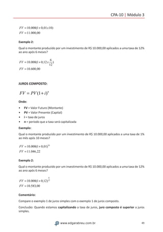49www.edgarabreu.com.br
CPA-10 | Módulo 3
FV = 10.000(1+ 0,01x10)
FV = 11.000,00
Exemplo 2:
Qual o montante produzido por um investimento de R$ 10.000,00 aplicados a uma taxa de 12%
ao ano após 6 meses?
FV = 10.000(1+ 0,12x
6
12
)
FV = 10.600,00
JUROS COMPOSTO:
FV = PV (1+ i)n
Onde:
•• FV = Valor Futuro (Montante)
•• PV = Valor Presente (Capital)
•• i = taxa de juros
•• n = período que a taxa será capitalizada
Exemplo:
Qual o montante produzido por um investimento de R$ 10.000,00 aplicados a uma taxa de 1%
ao mês após 10 meses?
FV = 10.000(1+ 0,01)10
FV = 11.046,22
Exemplo 2:
Qual o montante produzido por um investimento de R$ 10.000,00 aplicados a uma taxa de 12%
ao ano após 6 meses?
FV = 10.000(1+ 0,12)
6
12
FV = 10.583,00
Comentário:
Compare o exemplo 1 de juros simples com o exemplo 1 de juros composto.
Conclusão: Quando estamos capitalizando a taxa de juros, juro composto é superior a juros
simples.
 