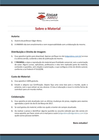 www.acasadoconcurseiro.com.br
EDGAR
ABREU
prof.cursos
prepara você para CERTIFICAÇÕES
Sobre o Material
Autoria:
1.	 Autoria do professor Edgar Abreu.
2.	 A ANBIMA não tem envolvimento e nem responsabilidade com a elaboração do mesmo.
Distribuição e Direito de Imagem:
1.	 Essa apostila é grátis para download. Apenas verifique no site (edgarabreu.com.br) se essa
é a última versão, cuidando a data de publicação da mesma.
2.	 É PROIBÍDA a cópia e reprodução do material para finalidade comercial, sem a autorização
do autor. Alguns cursos, aplicativos, professores e sites tem replicado parte do material,
conteúdo e questões, sem citação e autorização, o que configura crime de direito autoral,
conforme a Lei Federal nº 9.610/98.
Custo do Material:
1.	 Essa apostila é 100% gratuita.
2.	 Estude e adquira sua Certificação. Depois faça uma coisa boa para o mundo, ajude o
próximo, com o que estiver ao seu alcance. O meu é educação e essa é a minha forma de
contribuir para um mundo melhor.
Colaboração:
1.	 Essa apostila já está atualizada com as últimas mudanças de prova, exigidas para exames
agendados a partir do dia 01 de Março de 2017.
2.	 Se você gostou do material, então nos ajude a manter ele sempre atualizado.
3.	 Ao realizar a prova e identificar alguma questão ou assunto cobrado que não consta em
nossa apostila, por favor, envie um e-mail para o autor (edgarabreu@edgarabreu.com.br) e
ajude outras pessoas também.
Bons estudos!
 