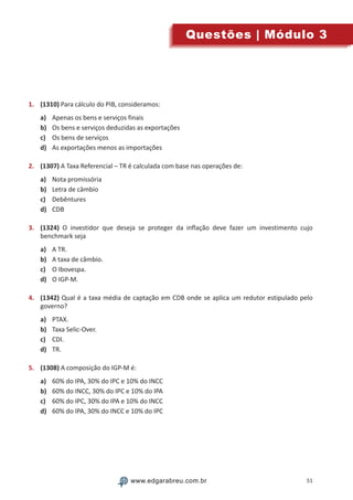 51www.edgarabreu.com.brwww.edgarabreu.com.br
Questões | Módulo 3
1.	 (1310) Para cálculo do PIB, consideramos:
a)	 Apenas os bens e serviços finais
b)	 Os bens e serviços deduzidas as exportações
c)	 Os bens de serviços
d)	 As exportações menos as importações
2.	 (1307) A Taxa Referencial – TR é calculada com base nas operações de:
a)	 Nota promissória
b)	 Letra de câmbio
c)	 Debêntures
d)	 CDB
3.	 (1324) O investidor que deseja se proteger da inflação deve fazer um investimento cujo
benchmark seja
a)	 A TR.
b)	 A taxa de câmbio.
c)	 O Ibovespa.
d)	 O IGP-M.
4.	 (1342) Qual é a taxa média de captação em CDB onde se aplica um redutor estipulado pelo
governo?
a)	 PTAX.
b)	 Taxa Selic-Over.
c)	 CDI.
d)	 TR.
5.	 (1308) A composição do IGP-M é:
a)	 60% do IPA, 30% do IPC e 10% do INCC
b)	 60% do INCC, 30% do IPC e 10% do IPA
c)	 60% do IPC, 30% do IPA e 10% do INCC
d)	 60% do IPA, 30% do INCC e 10% do IPC
 