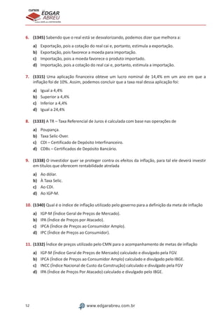 52 www.edgarabreu.com.br
EDGAR
ABREU
prof.cursos
prepara você para CERTIFICAÇÕES
6.	 (1345) Sabendo que o real está se desvalorizando, podemos dizer que melhora a:
a)	 Exportação, pois a cotação do real cai e, portanto, estimula a exportação.
b)	 Exportação, pois favorece a moeda para importação.
c)	 Importação, pois a moeda favorece o produto importado.
d)	 Importação, pois a cotação do real cai e, portanto, estimula a importação.
7.	 (1315) Uma aplicação financeira obteve um lucro nominal de 14,4% em um ano em que a
inflação foi de 10%. Assim, podemos concluir que a taxa real dessa aplicação foi:
a)	 Igual a 4,4%
b)	 Superior a 4,4%
c)	 Inferior a 4,4%
d)	 Igual a 24,4%
8.	 (1333) A TR – Taxa Referencial de Juros é calculada com base nas operações de
a)	 Poupança.
b)	 Taxa Selic-Over.
c)	 CDI – Certificado de Depósito Interfinanceiro.
d)	 CDBs – Certificados de Depósito Bancário.
9.	 (1338) O investidor quer se proteger contra os efeitos da inflação, para tal ele deverá investir
em títulos que oferecem rentabilidade atrelada
a)	 Ao dólar.
b)	 À Taxa Selic.
c)	 Ao CDI.
d)	 Ao IGP-M.
10.	(1340) Qual é o índice de inflação utilizado pelo governo para a definição da meta de inflação
a)	 IGP-M (Índice Geral de Preços de Mercado).
b)	 IPA (Índice de Preços por Atacado).
c)	 IPCA (Índice de Preços ao Consumidor Amplo).
d)	 IPC (Índice de Preços ao Consumidor).
11.	(1332) Índice de preços utilizado pelo CMN para o acompanhamento de metas de inflação
a)	 IGP-M (Índice Geral de Preços de Mercado) calculado e divulgado pela FGV.
b)	 IPCA (Índice de Preços ao Consumidor Amplo) calculado e divulgado pelo IBGE.
c)	 INCC (Índice Nacional de Custo da Construção) calculado e divulgado pela FGV
d)	 IPA (Índice de Preços Por Atacado) calculado e divulgado pelo IBGE.
 
