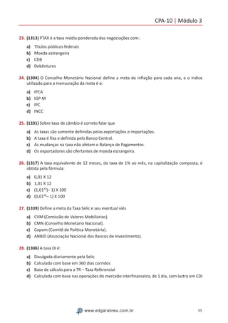 CPA-10 | Módulo 3
55www.edgarabreu.com.br
23.	(1313) PTAX é a taxa média ponderada das negociações com:
a)	 Títulos públicos federais
b)	 Moeda estrangeira
c)	 CDB
d)	 Debêntures
24.	(1304) O Conselho Monetário Nacional define a meta de inflação para cada ano, e o índice
utilizado para a mensuração da meta é o:
a)	 IPCA
b)	 IGP-M
c)	 IPC
d)	 INCC
25.	(1331) Sobre taxa de câmbio é correto falar que
a)	 As taxas são somente definidas pelas exportações e importações.
b)	 A taxa é fixa e definida pelo Banco Central.
c)	 As mudanças na taxa não afetam o Balanço de Pagamentos.
d)	 Os exportadores são ofertantes de moeda estrangeira.
26.	(1317) A taxa equivalente de 12 meses, da taxa de 1% ao mês, na capitalização composta, é
obtida pela fórmula:
a)	 0,01 X 12
b)	 1,01 X 12
c)	 (1,01¹²)– 1) X 100
d)	 (0,01¹²– 1) X 100
27.	(1339) Define a meta da Taxa Selic e seu eventual viés
a)	 CVM (Comissão de Valores Mobiliários).
b)	 CMN (Conselho Monetário Nacional).
c)	 Copom (Comitê de Política Monetária).
d)	 ANBID (Associação Nacional dos Bancos de Investimento).
28.	(1306) A taxa DI é:
a)	 Divulgada diariamente pela Selic
b)	 Calculada com base em 360 dias corridos
c)	 Base de cálculo para a TR – Taxa Referencial
d)	 Calculada com base nas operações do mercado interfinanceiro, de 1 dia, com lastro em CDI
 