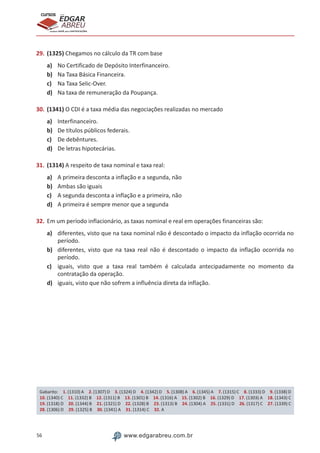 56 www.edgarabreu.com.br
EDGAR
ABREU
prof.cursos
prepara você para CERTIFICAÇÕES
29.	(1325) Chegamos no cálculo da TR com base
a)	 No Certificado de Depósito Interfinanceiro.
b)	 Na Taxa Básica Financeira.
c)	 Na Taxa Selic-Over.
d)	 Na taxa de remuneração da Poupança.
30.	(1341) O CDI é a taxa média das negociações realizadas no mercado
a)	 Interfinanceiro.
b)	 De títulos públicos federais.
c)	 De debêntures.
d)	 De letras hipotecárias.
31.	(1314) A respeito de taxa nominal e taxa real:
a)	 A primeira desconta a inflação e a segunda, não
b)	 Ambas são iguais
c)	 A segunda desconta a inflação e a primeira, não
d)	 A primeira é sempre menor que a segunda
32.	Em um período inflacionário, as taxas nominal e real em operações financeiras são:
a)	 diferentes, visto que na taxa nominal não é descontado o impacto da inflação ocorrida no
período.
b)	 diferentes, visto que na taxa real não é descontado o impacto da inflação ocorrida no
período.
c)	 iguais, visto que a taxa real também é calculada antecipadamente no momento da
contratação da operação.
d)	 iguais, visto que não sofrem a influência direta da inflação.
Gabarito: 1. (1310) A 2. (1307) D 3. (1324) D 4. (1342) D 5. (1308) A 6. (1345) A 7. (1315) C 8. (1333) D 9. (1338) D
10. (1340) C 11. (1332) B 12. (1311) B 13. (1301) B 14. (1316) A 15. (1302) B 16. (1329) D 17. (1303) A 18. (1343) C
19. (1318) D 20. (1344) B 21. (1321) D 22. (1328) B 23. (1313) B 24. (1304) A 25. (1331) D 26. (1317) C 27. (1339) C
28. (1306) D 29. (1325) B 30. (1341) A 31. (1314) C 32. A
 