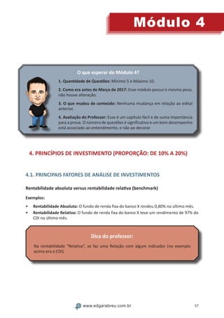 57
Módulo 4
www.edgarabreu.com.br
O que esperar do Módulo 4?
1. Quantidade de Questões: Mínimo 5 e Máximo 10.
2. Como era antes de Março de 2017: Esse módulo possui o mesmo peso,
não houve alteração.
3. O que mudou de conteúdo: Nenhuma mudança em relação ao edital
anterior.
4. Avaliação do Professor: Esse é um capítulo fácil e de suma importância
para a prova. O número de questões é significativo e um bom desempenho
está associado ao entendimento, e não ao decorar.
4. PRINCÍPIOS DE INVESTIMENTO (PROPORÇÃO: DE 10% A 20%)
4.1. PRINCIPAIS FATORES DE ANÁLISE DE INVESTIMENTOS
Rentabilidade absoluta versus rentabilidade relativa (benchmark)
Exemplos:
•• Rentabilidade Absoluta: O fundo de renda fixa do banco X rendeu 0,80% no último mês.
•• Rentabilidade Relativa: O fundo de renda fixa do banco X teve um rendimento de 97% do
CDI no último mês.
Dica do professor:
Na rentabilidade “Relativa”, se faz uma Relação com algum indicador (no exemplo
acima era o CDI).
 