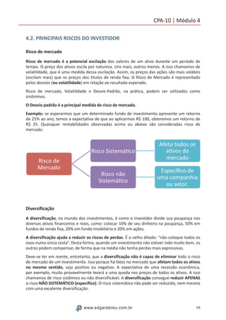 59www.edgarabreu.com.br
CPA-10 | Módulo 4
4.2. PRINCIPAIS RISCOS DO INVESTIDOR
Risco de mercado
Risco de mercado é a potencial oscilação dos valores de um ativo durante um período de
tempo. O preço dos ativos oscila por natureza. Uns mais, outros menos. A isso chamamos de
volatilidade, que é uma medida dessa oscilação. Assim, os preços das ações são mais voláteis
(oscilam mais) que os preços dos títulos de renda fixa. O Risco de Mercado é representado
pelos desvios (ou volatilidade) em relação ao resultado esperado.
Risco de mercado, Volatilidade e Desvio-Padrão, na prática, podem ser utilizados como
sinônimos.
O Desvio padrão é a principal medida de risco de mercado.
Exemplo: se esperarmos que um determinado fundo de investimento apresente um retorno
de 25% ao ano, temos a expectativa de que ao aplicarmos R$ 100, obteremos um retorno de
R$ 25. Quaisquer rentabilidades observadas acima ou abaixo são consideradas risco de
mercado.
Diversificação
A diversificação, no mundo dos investimentos, é como o investidor divide sua poupança nos
diversos ativos financeiros e reais, como: colocar 10% de seu dinheiro na poupança, 50% em
fundos de renda fixa, 20% em fundo imobiliário e 20% em ações.
A diversificação ajuda a reduzir os riscos de perdas. É o velho ditado: “não coloque todos os
ovos numa única cesta”. Desta forma, quando um investimento não estiver indo muito bem, os
outros podem compensar, de forma que na média não tenha perdas mais expressivas.
Deve-se ter em mente, entretanto, que a diversificação não é capaz de eliminar todo o risco
de mercado de um investimento. Isso porque há fatos no mercado que afetam todos os ativos
no mesmo sentido, seja positivo ou negativo. A expectativa de uma recessão econômica,
por exemplo, muito provavelmente levará a uma queda nos preços de todos os ativos. A isso
chamamos de risco sistêmico ou não diversificável. A diversificação consegue reduzir APENAS
o risco NÃO SISTEMÁTICO (específico). O risco sistemático não pode ser reduzido, nem mesmo
com uma excelente diversificação.
 