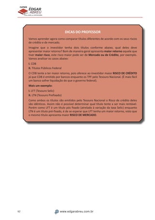 62 www.edgarabreu.com.br
EDGAR
ABREU
prof.cursos
prepara você para CERTIFICAÇÕES
DICAS DO PROFESSOR
Vamos aprender agora como comparar títulos diferentes de acordo com os seus riscos
de crédito e de mercado.
Imagine que o investidor tenha dois títulos conforme abaixo, qual deles deve
apresentar maior retorno? Bom de maneira geral apresenta maior retorno aquele que
tiver maior risco, este risco maior pode ser de Mercado ou de Crédito, por exemplo.
Vamos analisar os casos abaixo:
I. CDB
II. Títulos Públicos Federal
O CDB tente a ter maior retorno, pois oferece ao investidor maior RISCO DE CRÉDITO
já que CDB é emitido por bancos enquanto os TPF pelo Tesouro Nacional. (É mais fácil
um banco sofrer liquidação do que o governo federal).
Mais um exemplo:
I. LFT (Tesouro Selic)
II. LTN (Tesouro Prefixado)
Como ambos os títulos são emitidos pelo Tesouro Nacional o Risco de crédito deles
são idênticos. Assim não é possível determinar qual título tente a ser mais rentável.
Porém como LFT é um título pós fixado (atrelado à variação da taxa Selic) enquanto
LTN é um título pré-fixado, é de se esperar que LFT tenha um maior retorno, visto que
o mesmo título apresenta maior RISCO DE MERCADO.
 