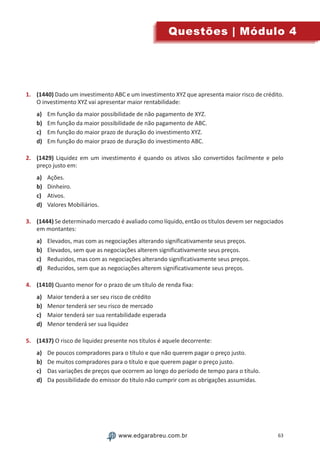 63www.edgarabreu.com.brwww.edgarabreu.com.br
Questões | Módulo 4
1.	 (1440) Dado um investimento ABC e um investimento XYZ que apresenta maior risco de crédito.
O investimento XYZ vai apresentar maior rentabilidade:
a)	 Em função da maior possibilidade de não pagamento de XYZ.
b)	 Em função da maior possibilidade de não pagamento de ABC.
c)	 Em função do maior prazo de duração do investimento XYZ.
d)	 Em função do maior prazo de duração do investimento ABC.
2.	 (1429) Liquidez em um investimento é quando os ativos são convertidos facilmente e pelo
preço justo em:
a)	 Ações.
b)	 Dinheiro.
c)	 Ativos.
d)	 Valores Mobiliários.
3.	 (1444) Se determinado mercado é avaliado como líquido, então os títulos devem ser negociados
em montantes:
a)	 Elevados, mas com as negociações alterando significativamente seus preços.
b)	 Elevados, sem que as negociações alterem significativamente seus preços.
c)	 Reduzidos, mas com as negociações alterando significativamente seus preços.
d)	 Reduzidos, sem que as negociações alterem significativamente seus preços.
4.	 (1410) Quanto menor for o prazo de um título de renda fixa:
a)	 Maior tenderá a ser seu risco de crédito
b)	 Menor tenderá ser seu risco de mercado
c)	 Maior tenderá ser sua rentabilidade esperada
d)	 Menor tenderá ser sua liquidez
5.	 (1437) O risco de liquidez presente nos títulos é aquele decorrente:
a)	 De poucos compradores para o título e que não querem pagar o preço justo.
b)	 De muitos compradores para o título e que querem pagar o preço justo.
c)	 Das variações de preços que ocorrem ao longo do período de tempo para o título.
d)	 Da possibilidade do emissor do título não cumprir com as obrigações assumidas.
 