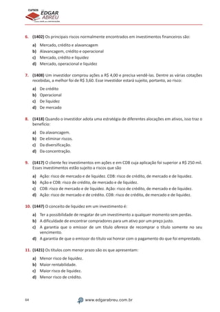 64 www.edgarabreu.com.br
EDGAR
ABREU
prof.cursos
prepara você para CERTIFICAÇÕES
6.	 (1402) Os principais riscos normalmente encontrados em investimentos financeiros são:
a)	 Mercado, crédito e alavancagem
b)	 Alavancagem, crédito e operacional
c)	 Mercado, crédito e liquidez
d)	 Mercado, operacional e liquidez
7.	 (1408) Um investidor comprou ações a R$ 4,00 e precisa vendê-las. Dentre as várias cotações
recebidas, a melhor foi de R$ 3,60. Esse investidor estará sujeito, portanto, ao risco:
a)	 De crédito
b)	 Operacional
c)	 De liquidez
d)	 De mercado
8.	 (1418) Quando o investidor adota uma estratégia de diferentes alocações em ativos, isso traz o
benefício:
a)	 Da alavancagem.
b)	 De eliminar riscos.
c)	 Da diversificação.
d)	 Da concentração.
9.	 (1417) O cliente fez investimentos em ações e em CDB cuja aplicação foi superior a R$ 250 mil.
Esses investimentos estão sujeito a riscos que são
a)	 Ação: risco de mercado e de liquidez. CDB: risco de crédito, de mercado e de liquidez.
b)	 Ação e CDB: risco de crédito, de mercado e de liquidez.
c)	 CDB: risco de mercado e de liquidez. Ação: risco de crédito, de mercado e de liquidez.
d)	 Ação: risco de mercado e de crédito. CDB: risco de crédito, de mercado e de liquidez.
10.	(1447) O conceito de liquidez em um investimento é:
a)	 Ter a possibilidade de resgatar de um investimento a qualquer momento sem perdas.
b)	 A dificuldade de encontrar compradores para um ativo por um preço justo.
c)	 A garantia que o emissor de um título oferece de recomprar o título somente no seu
vencimento.
d)	 A garantia de que o emissor do título vai honrar com o pagamento do que foi emprestado.
11.	(1421) Os títulos com menor prazo são os que apresentam:
a)	 Menor risco de liquidez.
b)	 Maior rentabilidade.
c)	 Maior risco de liquidez.
d)	 Menor risco de crédito.
 