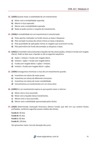 CPA-10 | Módulo 4
65www.edgarabreu.com.br
12.	(1435) Quanto maior a volatilidade de um investimento:
a)	 Maior será a rentabilidade esperada.
b)	 Menor o risco esperado.
c)	 Menor será a rentabilidade esperada.
d)	 Nada se pode concluir a respeito do investimento.
13.	(1416) A rentabilidade em um investimento é caracterizada
a)	 Pelos aportes realizados no fundo menos as taxas e despesas.
b)	 Pela variação no preço dos ativos menos as taxas e despesas.
c)	 Pela quantidade de aplicações menos os resgates que ocorrerem no dia.
d)	 Pelo patrimônio do fundo descontadas as despesas e taxas.
14.	(1431) O investidor está analisando a liquidez de três ativos (ações, imóveis e fundo com resgate
diário). Pode-se dizer que a liquidez se dá na seguinte sequência:
a)	 Ações  imóveis  fundo com resgate diário.
b)	 Imóveis  ações  fundo com resgate diário.
c)	 Fundo com resgate diário  ações  imóveis.
d)	 Imóveis  fundo com resgate diário  ações.
15.	(1424) Conseguimos minimizar o risco de um investimento quando:
a)	 Investimos em ativos de maior prazo.
b)	 Investimos em ativos de diferentes emissores.
c)	 Investimos em ativos de maior rentabilidade.
d)	 Concentramos os investimentos em um único ativo.
16.	(1443) Em um investimento espera-se que quanto maior o retorno:
a)	 Maior será o risco assumido.
b)	 Maior será a liquidez desse investimento.
c)	 Menor será o risco assumido.
d)	 Menor será a volatilidade apresentada pelos títulos.
17.	(1422) Determinada instituição financeira oferece fundos que têm em sua carteira títulos
prefixados, conforme seguintes prazos médios dos títulos:
Fundo A: 30 dias
Fundo B: 45 dias
Fundo C: 60 dias
Fundo D: 120 dias
Vai apresentar maior risco de elevação dos juros:
 