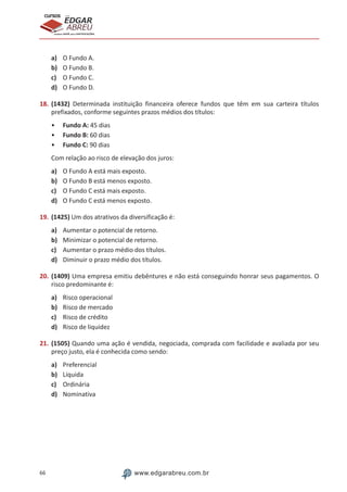 66 www.edgarabreu.com.br
EDGAR
ABREU
prof.cursos
prepara você para CERTIFICAÇÕES
a)	 O Fundo A.
b)	 O Fundo B.
c)	 O Fundo C.
d)	 O Fundo D.
18.	(1432) Determinada instituição financeira oferece fundos que têm em sua carteira títulos
prefixados, conforme seguintes prazos médios dos títulos:
•• Fundo A: 45 dias
•• Fundo B: 60 dias
•• Fundo C: 90 dias
Com relação ao risco de elevação dos juros:
a)	 O Fundo A está mais exposto.
b)	 O Fundo B está menos exposto.
c)	 O Fundo C está mais exposto.
d)	 O Fundo C está menos exposto.
19.	(1425) Um dos atrativos da diversificação é:
a)	 Aumentar o potencial de retorno.
b)	 Minimizar o potencial de retorno.
c)	 Aumentar o prazo médio dos títulos.
d)	 Diminuir o prazo médio dos títulos.
20.	(1409) Uma empresa emitiu debêntures e não está conseguindo honrar seus pagamentos. O
risco predominante é:
a)	 Risco operacional
b)	 Risco de mercado
c)	 Risco de crédito
d)	 Risco de liquidez
21.	(1505) Quando uma ação é vendida, negociada, comprada com facilidade e avaliada por seu
preço justo, ela é conhecida como sendo:
a)	 Preferencial
b)	 Líquida
c)	 Ordinária
d)	 Nominativa
 