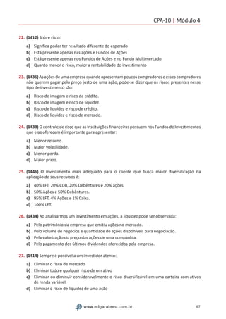CPA-10 | Módulo 4
67www.edgarabreu.com.br
22.	(1412) Sobre risco:
a)	 Significa poder ter resultado diferente do esperado
b)	 Está presente apenas nas ações e Fundos de Ações
c)	 Está presente apenas nos Fundos de Ações e no Fundo Multimercado
d)	 Quanto menor o risco, maior a rentabilidade do investimento
23.	(1436)Asaçõesdeumaempresaquandoapresentampoucoscompradoreseessescompradores
não querem pagar pelo preço justo de uma ação, pode-se dizer que os riscos presentes nesse
tipo de investimento são:
a)	 Risco de imagem e risco de crédito.
b)	 Risco de imagem e risco de liquidez.
c)	 Risco de liquidez e risco de crédito.
d)	 Risco de liquidez e risco de mercado.
24.	(1433) O controle de risco que as instituições financeiras possuem nos Fundos de Investimentos
que elas oferecem é importante para apresentar:
a)	 Menor retorno.
b)	 Maior volatilidade.
c)	 Menor perda.
d)	 Maior prazo.
25.	(1446) O investimento mais adequado para o cliente que busca maior diversificação na
aplicação de seus recursos é:
a)	 40% LFT, 20% CDB, 20% Debêntures e 20% ações.
b)	 50% Ações e 50% Debêntures.
c)	 95% LFT, 4% Ações e 1% Caixa.
d)	 100% LFT.
26.	(1434) Ao analisarmos um investimento em ações, a liquidez pode ser observada:
a)	 Pelo patrimônio da empresa que emitiu ações no mercado.
b)	 Pelo volume de negócios e quantidade de ações disponíveis para negociação.
c)	 Pela valorização do preço das ações de uma companhia.
d)	 Pelo pagamento dos últimos dividendos oferecidos pela empresa.
27.	(1414) Sempre é possível a um investidor atento:
a)	 Eliminar o risco de mercado
b)	 Eliminar todo e qualquer risco de um ativo
c)	 Eliminar ou diminuir consideravelmente o risco diversificável em uma carteira com ativos
de renda variável
d)	 Eliminar o risco de liquidez de uma ação
 
