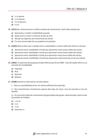 CPA-10 | Módulo 4
69www.edgarabreu.com.br
a)	 I e II apenas
b)	 I e III apenas
c)	 II e III apenas I,
d)	 II e III
34.	(1411) Seu cliente procura o melhor produto de investimento. Você indica aquele que:
a)	 Apresentou a melhor rentabilidade passada
b)	 Ajuda você a cumprir a meta de vendas do mês
c)	 Atende aos objetivos de investimento do cliente
d)	 É o mais conservador da sua prateleira de produtos
35.	(1423) Pode-se dizer que a relação entre a volatilidade e o prazo médio dos títulos é a de que:
a)	 Apresenta menor volatilidade o fundo que apresentar maior prazo médio dos títulos.
b)	 Apresenta maior volatilidade o fundo que apresentar menor prazo médio dos títulos.
c)	 Apresenta maior volatilidade o fundo que apresentar maior prazo médio dos títulos.
d)	 Apresenta menor volatilidade o fundo que apresentar maior prazo de um de seus títulos.
36.	(1401) A caderneta de poupança rendeu 42% da taxa DI em 2006. Esta afirmação refere-se ao
conceito de rentabilidade:
a)	 Esperada
b)	 Real
c)	 Nominal
d)	 Relativa
37.	(1428) Assinale as alternativas corretas abaixo:
I – Risco é a possibilidade de ter um retorno diferente do esperado.
II – Nos investimentos encontramos apenas dois tipos de riscos: risco de mercado e risco de
liquidez.
III – Os riscos de fundos de investimento são garantidos pelo gestor, administrador e pelo Fundo
Garantidor de Créditos.
a)	 I, II e III.
b)	 I e II.
c)	 I e III.
d)	 Somente a I.
 