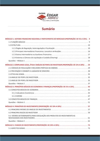www.acasadoconcurseiro.com.br
EDGAR
ABREU
prof.cursos
prepara você para CERTIFICAÇÕES
Sumário
MÓDULO 1. SISTEMA FINANCEIRO NACIONAL E PARTICIPANTES DO MERCADO (PROPORÇÃO: DE 5% A 10%) . . 9
1.1 FUNÇÕES BÁSICAS . . . . . . . . . . . . . . . . . . . . . . . . . . . . . . . . . . . . . . . . . . . . . . . . . . . . . . . . . . . . . . . . . . . . . . . . 9
1.2 ESTRUTURA . . . . . . . . . . . . . . . . . . . . . . . . . . . . . . . . . . . . . . . . . . . . . . . . . . . . . . . . . . . . . . . . . . . . . . . . . . . . 10
1.2.1 Órgãos de Regulação, Autorregulação e Fiscalização . . . . . . . . . . . . . . . . . . . . . . . . . . . . . . . . . . . . . . 10
1.2.2 Principais Intermediários Financeiros: conceito e atribuições . . . . . . . . . . . . . . . . . . . . . . . . . . . . . . . 16
1.2.3 Outros Intermediários ou Auxiliares Financeiros . . . . . . . . . . . . . . . . . . . . . . . . . . . . . . . . . . . . . . . . . 17
1.2.4 Sistemas e Câmaras de Liquidação e Custódia (Clearing): . . . . . . . . . . . . . . . . . . . . . . . . . . . . . . . . . . 18
Questões – Módulo 1 . . . . . . . . . . . . . . . . . . . . . . . . . . . . . . . . . . . . . . . . . . . . . . . . . . . . . . . . . . . . . . . . . . . . . . . . 21
MÓDULO 2. COMPLIANCE LEGAL, ÉTICA E ANÁLISE DO PERFIL DO INVESTIDOR (PROPORÇÃO: DE 15% A 20%) . . . . 29
2.1 CÓDIGOS DE REGULAÇÃO E MELHORES PRÁTICAS DA ANBIMA  . . . . . . . . . . . . . . . . . . . . . . . . . . . . . . . . . . 29
2.2 PREVENÇÃO E COMBATE A LAVAGEM DE DINHEIRO . . . . . . . . . . . . . . . . . . . . . . . . . . . . . . . . . . . . . . . . . . . . 30
2.3 ÉTICA NA VENDA . . . . . . . . . . . . . . . . . . . . . . . . . . . . . . . . . . . . . . . . . . . . . . . . . . . . . . . . . . . . . . . . . . . . . . . . 35
2.4 ANÁLISE DO PERFIL DO INVESTIDOR  . . . . . . . . . . . . . . . . . . . . . . . . . . . . . . . . . . . . . . . . . . . . . . . . . . . . . . . . 35
2.5 ANÁLISE DO PERFIL DO INVESTIDOR  . . . . . . . . . . . . . . . . . . . . . . . . . . . . . . . . . . . . . . . . . . . . . . . . . . . . . . . . 35
Questões – Módulo 2 . . . . . . . . . . . . . . . . . . . . . . . . . . . . . . . . . . . . . . . . . . . . . . . . . . . . . . . . . . . . . . . . . . . . . . . . 37
MÓDULO 3. PRINCÍPIOS BÁSICOS DE ECONOMIA E FINANÇAS (PROPORÇÃO: DE 5% A 10%) . . . . . . . . . . . . . . . 43
3.1 CONCEITOS BÁSICOS DE ECONOMIA . . . . . . . . . . . . . . . . . . . . . . . . . . . . . . . . . . . . . . . . . . . . . . . . . . . . . . . . 43
3.1.1 Indicadores Econômicos . . . . . . . . . . . . . . . . . . . . . . . . . . . . . . . . . . . . . . . . . . . . . . . . . . . . . . . . . . . . . 43
3.1.2 COPOM . . . . . . . . . . . . . . . . . . . . . . . . . . . . . . . . . . . . . . . . . . . . . . . . . . . . . . . . . . . . . . . . . . . . . . . . . . . 47
3.2 CONCEITOS BÁSICOS DE FINANÇAS . . . . . . . . . . . . . . . . . . . . . . . . . . . . . . . . . . . . . . . . . . . . . . . . . . . . . . . . . 47
Questões – Módulo 3 . . . . . . . . . . . . . . . . . . . . . . . . . . . . . . . . . . . . . . . . . . . . . . . . . . . . . . . . . . . . . . . . . . . . . . . . 51
MÓDULO 4. PRINCÍPIOS DE INVESTIMENTO (PROPORÇÃO: DE 10% A 20%) . . . . . . . . . . . . . . . . . . . . . . . . . . . . . 57
4.1 PRINCIPAIS FATORES DE ANÁLISE DE INVESTIMENTOS . . . . . . . . . . . . . . . . . . . . . . . . . . . . . . . . . . . . . . . . . . 57
4.2 PRINCIPAIS RISCOS DO INVESTIDOR . . . . . . . . . . . . . . . . . . . . . . . . . . . . . . . . . . . . . . . . . . . . . . . . . . . . . . . . . 59
4.3 FATORES DETERMINANTES PARA ADEQUAÇÃO DOS PRODUTOS DE INVESTIMENTO AS
NECESSIDADES DOS INVESTIDORES . . . . . . . . . . . . . . . . . . . . . . . . . . . . . . . . . . . . . . . . . . . . . . . . . . . . . . . . . . . . 61
Questões – Módulo 4 . . . . . . . . . . . . . . . . . . . . . . . . . . . . . . . . . . . . . . . . . . . . . . . . . . . . . . . . . . . . . . . . . . . . . . . . 63
MÓDULO 5. FUNDOS DE INVESTIMENTO (PROPORÇÃO: DE 20% A 30%)  . . . . . . . . . . . . . . . . . . . . . . . . . . . . . . . 73
5.1 ASPECTOS GERAIS  . . . . . . . . . . . . . . . . . . . . . . . . . . . . . . . . . . . . . . . . . . . . . . . . . . . . . . . . . . . . . . . . . . . . . . . 73
 