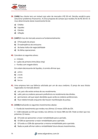 70 www.edgarabreu.com.br
EDGAR
ABREU
prof.cursos
prepara você para CERTIFICAÇÕES
38.	(1406) Seu cliente tem um imóvel cujo valor de mercado é R$ 50 mil. Decidiu vendê-lo para
solucionar problemas financeiros. A única proposta de compra que recebeu foi de R$ 30 mil. O
risco determinante deste investimento foi de:
a)	 Crédito
b)	 Liquidez
c)	 Câmbio
d)	 Inflação
39.	(1407) O risco de mercado associa-se fundamentalmente:
a)	 À flutuação de preços
b)	 À inadimplência de emissores
c)	 Ao baixo índice de negociabilidade
d)	 Às falhas operacionais
40.	Considere os seguintes ativos:
a – imóveis
b – ações de primeira linha (blue chip)
c – fundos com resgate diário
Em ordem decrescente de liquidez, é correto afirmar que:
a)	 abc
b)	 cab
c)	 cba
d)	 bca
41.	Uma empresa tem sua falência solicitada por um de seus credores. O preço de seus títulos
negociados no mercado deverá:
a)	 cair, pois não existe certeza de seu recebimento.
b)	 subir, pois os credores possuem preferência no recebimento das dívidas.
c)	 permanecer, até que sejam decididos quais serão os credores preferenciais.
d)	 ficar indeterminado enquanto não houver manifestação da justiça.
42.	(1550) Analisando os seguintes investimentos abaixo:
I – Fundo de investimento que rendeu nos últimos 12 meses 102% do CDI.
II – CDB indexado ao CDI que rendeu nos últimos 12 meses 98% do CDI. Pode-se dizer que nos
próximos 12 meses:
a)	 O Fundo vai apresentar a maior rentabilidade para o período.
b)	 O CDB vai apresentar a maior rentabilidade para o período.
c)	 O Fundo e o CDB vão apresentar a mesma rentabilidade para o período.
d)	 Nada se pode afirmar sobre a rentabilidade futura desses investimentos.
 