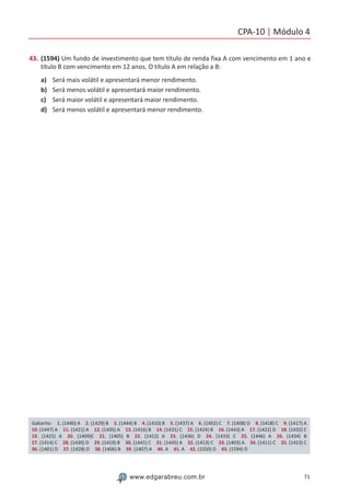 CPA-10 | Módulo 4
71www.edgarabreu.com.br
43.	(1594) Um fundo de investimento que tem título de renda fixa A com vencimento em 1 ano e
título B com vencimento em 12 anos. O título A em relação a B:
a)	 Será mais volátil e apresentará menor rendimento.
b)	 Será menos volátil e apresentará maior rendimento.
c)	 Será maior volátil e apresentará maior rendimento.
d)	 Será menos volátil e apresentará menor rendimento.
Gabarito: 1. (1440) A 2. (1429) B 3. (1444) B 4. (1410) B 5. (1437) A 6. (1402) C 7. (1408) D 8. (1418) C 9. (1417) A
10. (1447) A 11. (1421) A 12. (1435) A 13. (1416) B 14. (1431) C 15. (1424) B 16. (1443) A 17. (1422) D 18. (1432) C
19. (1425) A 20. (1409)C 21. (1405) B 22. (1412) A 23. (1436) D 24. (1433) C 25. (1446) A 26. (1434) B 
27. (1414) C 28. (1430) D 29. (1419) B 30. (1441) C 31. (1445) A 32. (1413) C 33. (1403) A 34. (1411) C 35. (1423) C
36. (1401) D 37. (1428) D 38. (1406) B 39. (1407) A 40. A 41. A 42. (1550) D 43. (1594) D
 