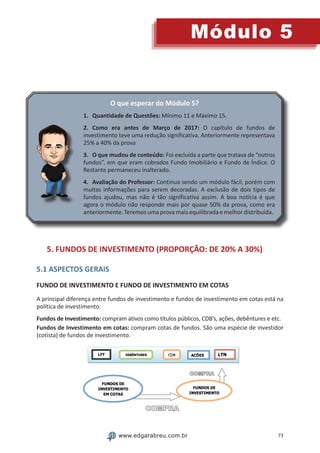 73
Módulo 5
www.edgarabreu.com.br
O que esperar do Módulo 5?
1.	 Quantidade de Questões: Mínimo 11 e Máximo 15.
2.	Como era antes de Março de 2017: O capítulo de fundos de
investimento teve uma redução significativa. Anteriormente representava
25% a 40% da prova
3.	 O que mudou de conteúdo: Foi excluída a parte que tratava de “outros
fundos”, em que eram cobrados Fundo Imobiliário e Fundo de Índice. O
Restante permaneceu inalterado.
4.	 Avaliação do Professor: Continua sendo um módulo fácil, porém com
muitas informações para serem decoradas. A exclusão de dois tipos de
fundos ajudou, mas não é tão significativa assim. A boa notícia é que
agora o módulo não responde mais por quase 50% da prova, como era
anteriormente. Teremos uma prova mais equilibrada e melhor distribuída.
5. FUNDOS DE INVESTIMENTO (PROPORÇÃO: DE 20% A 30%)
5.1 ASPECTOS GERAIS
FUNDO DE INVESTIMENTO E FUNDO DE INVESTIMENTO EM COTAS
A principal diferença entre fundos de investimento e fundos de investimento em cotas está na
política de investimento.
Fundos de Investimento: compram ativos como títulos públicos, CDB’s, ações, debêntures e etc.
Fundos de Investimento em cotas: compram cotas de fundos. São uma espécie de investidor
(cotista) de fundos de investimento.
 