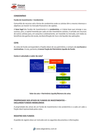 74 www.edgarabreu.com.br
EDGAR
ABREU
prof.cursos
prepara você para CERTIFICAÇÕES
CONDOMÍNIO
Fundo de Investimento = Condomínio
Comunhão de recursos sob a forma de condomínio onde os cotistas têm o mesmo interesse e
objetivos ao investir no mercado financeiro e de capitais.
A base legal dos fundos de investimento é o condomínio, e é desta base que emerge o seu
sucesso, pois, o capital investido por cada um dos investidores cotistas, é somado aos recursos
de outros cotistas para, em conjunto e coletivamente, ser investido no mercado, com todos os
benefícios dos ganhos de escala, da diversificação de risco e da liquidez das aplicações.
COTA
As cotas do fundo correspondem a frações ideais de seu patrimônio, e sempre são escriturais e
nominativas. A cota, portanto, é menor fração do Patrimônio Líquido do fundo.
Como é calculado o valor da cota?
Valor da cota = Patrimônio Líquido/Número de cotas
PROPRIEDADE DOS ATIVOS DE FUNDOS DE INVESTIMENTOS –
EXCLUINDO FUNDOS IMOBILIÁRIOS
A propriedade dos ativos de um fundo de investimento é do condomínio e a cada um cabe a
fração ideal representada pelas cotas.
REGISTRO DOS FUNDOS
O pedido de registro deve ser instruído com os seguintes documentos e informações:
 