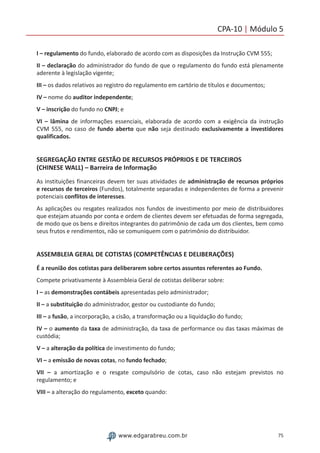 75www.edgarabreu.com.br
CPA-10 | Módulo 5
I – regulamento do fundo, elaborado de acordo com as disposições da Instrução CVM 555;
II – declaração do administrador do fundo de que o regulamento do fundo está plenamente
aderente à legislação vigente;
III – os dados relativos ao registro do regulamento em cartório de títulos e documentos;
IV – nome do auditor independente;
V – inscrição do fundo no CNPJ; e
VI – lâmina de informações essenciais, elaborada de acordo com a exigência da instrução
CVM 555, no caso de fundo aberto que não seja destinado exclusivamente a investidores
qualificados.
SEGREGAÇÃO ENTRE GESTÃO DE RECURSOS PRÓPRIOS E DE TERCEIROS
(CHINESE WALL) – Barreira de Informação
As instituições financeiras devem ter suas atividades de administração de recursos próprios
e recursos de terceiros (Fundos), totalmente separadas e independentes de forma a prevenir
potenciais conflitos de interesses.
As aplicações ou resgates realizados nos fundos de investimento por meio de distribuidores
que estejam atuando por conta e ordem de clientes devem ser efetuadas de forma segregada,
de modo que os bens e direitos integrantes do patrimônio de cada um dos clientes, bem como
seus frutos e rendimentos, não se comuniquem com o patrimônio do distribuidor.
ASSEMBLEIA GERAL DE COTISTAS (COMPETÊNCIAS E DELIBERAÇÕES)
É a reunião dos cotistas para deliberarem sobre certos assuntos referentes ao Fundo.
Compete privativamente à Assembleia Geral de cotistas deliberar sobre:
I – as demonstrações contábeis apresentadas pelo administrador;
II – a substituição do administrador, gestor ou custodiante do fundo;
III – a fusão, a incorporação, a cisão, a transformação ou a liquidação do fundo;
IV – o aumento da taxa de administração, da taxa de performance ou das taxas máximas de
custódia;
V – a alteração da política de investimento do fundo;
VI – a emissão de novas cotas, no fundo fechado;
VII – a amortização e o resgate compulsório de cotas, caso não estejam previstos no
regulamento; e
VIII – a alteração do regulamento, exceto quando:
 