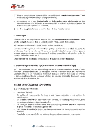 76 www.edgarabreu.com.br
EDGAR
ABREU
prof.cursos
prepara você para CERTIFICAÇÕES
a)	 decorrer exclusivamente da necessidade de atendimento a exigências expressas da CVM
ou de adequação a normas legais ou regulamentares;
b)	 for necessária em virtude da atualização dos dados cadastrais do administrador ou dos
prestadores de serviços do fundo, tais como alteração na razão social, endereço, página na
rede mundial de computadores e telefone;
c)	 envolver redução da taxa de administração ou da taxa de performance.
•	Convocação
A convocação da Assembleia Geral deve ser feita por correspondência encaminhada a cada
cotista, com pelo menos 10 dias de antecedência em relação à data de realização.
A presença da totalidade dos cotistas supre a falta de convocação.
Além da assembleia geral, o administrador, o gestor, o custodiante ou o cotista ou grupo de
cotistas que detenha, no mínimo, 5% (cinco por cento) do total de cotas emitidas, podem
convocar a qualquer tempo assembleia geral de cotistas, para deliberar sobre ordem do dia de
interesse do fundo ou dos cotistas.
A Assembleia Geral é instalada com a presença de qualquer número de cotistas.
•	 Assembleia geral ordinária (ago) e assembleia geral extraordinária (age)
AGO é a Assembleia convocada anualmente para deliberar sobre as demonstrações contábeis
do Fundo. Deve ocorrer em até 120 dias após o término do exercício social. Esta Assembleia
Geral somente pode ser realizada no mínimo 30 dias após estarem disponíveis aos cotistas
as demonstrações contábeis auditadas relativas ao exercício encerrado. Quaisquer outras
Assembleias são chamadas de AGE.
DIREITOS E OBRIGAÇÕES DOS CONDÔMINOS
→	 O cotista deve ser informado:
•• Do objetivo do fundo.
•• Da política de investimento do fundo e dos riscos associados a essa política de
investimentos.
•• Das taxas de administração e de desempenho cobradas, ou critérios para sua fixação, bem
como das demais taxas e despesas cobradas.
•• Das condições de emissão e resgate de cotas do fundo e quando for o caso, da referência
de prazo de carência ou de atualização da cota.
•• Dos critérios de divulgação de informação e em qual jornal são divulgadas as informações
do fundo.
•• Quando for o caso, da referência a contratação de terceiros como gestor dos recursos.
 