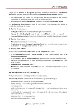77www.edgarabreu.com.br
CPA-10 | Módulo 5
Sempre que o material de divulgação apresentar informações referentes à rentabilidade
ocorrida em períodos anteriores, deve ser incluída advertência, com destaque, de que:
•• Os investimentos em fundos não são garantidos pelo administrador ou por qualquer
mecanismo de seguro ou, ainda, pelo fundo garantidor de crédito.
•• A rentabilidade obtida no passado não representa garantia de rentabilidade futura.
Para avaliação da performance do fundo de investimento, é recomendável uma análise de
período de, no mínimo, 12 meses.
→	 O cotista deve ter acesso:
•• Ao Regulamento e ao Formulário de Informação Complementar.
•• Ao valor do patrimônio líquido, valor da cota e a rentabilidade no mês e no ano civil.
•• A composição da carteira do fundo (o administrador deve colocá-la disposição dos cotistas).
→	 O cotista deve receber:
•• Mensalmente extrato dos investimentos.
•• Anualmente demonstrativo para Imposto de Renda com os rendimentos obtidos no ano
civil, número de cotas possuídas e o valor da cota.
→	 Obrigações dos cotistas
O cotista deve ser informado e estar ciente de suas obrigações, tais como:
•• O cotista poderá ser chamado a aportar recursos ao fundo nas situações em que o PL do
fundo se tornar negativo.
•• O cotista pagará taxa de administração, de acordo com o percentual e critério do fundo.
•• Observar as recomendações de prazo mínimo de investimento e os riscos que o fundo
pode incorrer.
•• Comparecer nas assembleias gerais.
•• Manter seus dados cadastrais atualizados para que o administrador possa lhe enviar os
documentos.
INFORMAÇÕES RELEVANTES (DISCLAIMERS)
Divulgar, diariamente o valor do patrimônio líquido e da cota.
Mensalmente, remeter aos cotistas um extrato com as seguintes informações:
•• nome do Fundo e o número de seu registro no CNPJ;
•• nome, endereço e número de registro do administrador no CNPJ;
•• nome do cotista;
•• saldo e valor das cotas no início e no final do período e a movimentação ocorrida ao longo
do mesmo;
•• rentabilidade do Fundo auferida entre o último dia útil do mês anterior e o último dia útil
do mês de referência do extrato;
•• data de emissão do extrato da conta; e
•• o telefone, o correio eletrônico e o site
 