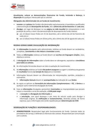78 www.edgarabreu.com.br
EDGAR
ABREU
prof.cursos
prepara você para CERTIFICAÇÕES
Anualmente, colocar as demonstrações financeiras do Fundo, incluindo o Balanço, à
disposição de qualquer interessado que as solicitar.
Obrigações dos Administrador de um fundo de investimento:
•• remeter aos cotistas dos fundos não destinados exclusivamente a investidores qualificados
a demonstração de desempenho do fundo, até o último dia útil de fevereiro de cada ano;
•• divulgar, em lugar de destaque na sua página na rede mundial de computadores e sem
proteção de senha, o item 3 da demonstração de desempenho do fundo relativo:
a)	 aos 12 (doze) meses findos em 31 de dezembro, até o último dia útil de fevereiro de
cada ano; e
b)	 aos 12 (doze) meses findos em 30 de junho, até o último dia útil de agosto de cada ano.
REGRAS GERAIS SOBRE DIVULGAÇÃO DE INFORMAÇÃO
A.	 As informações divulgadas pelo administrador relativas ao fundo devem ser verdadeiras,
completas, consistentes e não induzir o investidor a erro.
B.	 Todas as informações relativas ao fundo devem ser escritas em linguagem simples, clara,
objetiva e concisa.
C.	 A divulgação de informações sobre o fundo deve ser abrangente, equitativa e simultânea
para todos os cotistas.
D.	 As informações fornecidas devem ser úteis à avaliação do investimento.
E.	 As informações relativas ao fundo não podem assegurar ou sugerir a existência de garantia
de resultados futuros ou isenção de risco para o investidor.
F.	 Informações factuais devem ser diferenciadas de interpretações, opiniões, projeções e
estimativas.
•• Informações factuais devem vir acompanhadas da indicação de suas fontes.
G.	 As regras se aplicam ao Formulário de Informações Complementares – FIC, à lâmina e a
qualquer outro material de divulgação do fundo.
H.	 Caso as informações divulgadas apresentem incorreções ou impropriedades que possam
induzir o investidor a erros de avaliação, a CVM pode exigir:
•• a cessação da divulgação da informação; e
•• a veiculação, com igual destaque e por meio do veículo usado para divulgar a
informação original, de retificações e esclarecimentos, devendo constar, de forma
expressa, que a informação está sendo republicada por determinação da CVM.
SEGREGAÇÃO DE FUNÇÕES E RESPONSABILIDADES:
•• ADMINISTRADOR: Responsável legal pelo funcionamento do fundo. Controla todos os
prestadores de serviço, e defende os interesses dos cotistas. Responsável por comunicação
com o cotista.
 