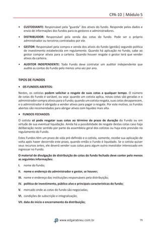 79www.edgarabreu.com.br
CPA-10 | Módulo 5
•• CUSTODIANTE: Responsável pela “guarda” dos ativos do fundo. Responde pelos dados e
envio de informações dos fundos para os gestores e administradores.
•• DISTRIBUIDOR: Responsável pela venda das cotas do fundo. Pode ser o próprio
administrador ou terceiros contratados por ele.
•• GESTOR: Responsável pela compra e venda dos ativos do fundo (gestão) segundo política
de investimento estabelecida em regulamento. Quando há aplicação no fundo, cabe ao
gestor comprar ativos para a carteira. Quando houver resgate o gestor terá que vender
ativos da carteira.
•• AUDITOR INDEPENDENTE: Todo Fundo deve contratar um auditor independente que
audite as contas do Fundo pelo menos uma vez por ano.
TIPOS DE FUNDOS
•	 OS FUNDOS ABERTOS:
Nestes, os cotistas podem solicitar o resgate de suas cotas a qualquer tempo. O número
de cotas do Fundo é variável, ou seja: quando um cotista aplica, novas cotas são geradas e o
administrador compra ativos para o Fundo; quando um cotista resgata, suas cotas desaparecem,
e o administrador é obrigado a vender ativos para pagar o resgate. Por este motivo, os Fundos
abertos são recomendados para abrigar ativos com liquidez mais alta.
•	 FUNDOS FECHADOS
O cotista só pode resgatar suas cotas ao término do prazo de duração do Fundo ou em
virtude de sua eventual liquidação. Ainda há a possibilidade de resgate destas cotas caso haja
deliberação neste sentido por parte da assembleia geral dos cotistas ou haja esta previsão no
regulamento do Fundo.
Estes Fundos têm um prazo de vida pré-definido e o cotista, somente, recebe sua aplicação de
volta após haver decorrido este prazo, quando então o Fundo é liquidado. Se o cotista quiser
seus recursos antes, ele deverá vender suas cotas para algum outro investidor interessado em
ingressar no Fundo.
O material de divulgação de distribuição de cotas do fundo fechado deve conter pelo menos
as seguintes informações:
I.	 nome do fundo;
II.	 nome e endereço do administrador e gestor, se houver;
III.	 nome e endereço das instituições responsáveis pela distribuição;
IV.	 política de investimento, público alvo e principais características do fundo;
V.	 mercado onde as cotas do fundo são negociadas;
VI.	 condições de subscrição e integralização;
VII.	data do início e encerramento da distribuição;
 