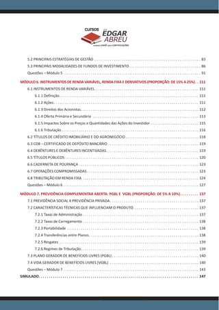 www.acasadoconcurseiro.com.br
EDGAR
ABREU
prof.cursos
prepara você para CERTIFICAÇÕES
5.2 PRINCIPAIS ESTRATÉGIAS DE GESTÃO . . . . . . . . . . . . . . . . . . . . . . . . . . . . . . . . . . . . . . . . . . . . . . . . . . . . . . . . 83
5.3 PRINCIPAIS MODALIDADES DE FUNDOS DE INVESTIMENTO  . . . . . . . . . . . . . . . . . . . . . . . . . . . . . . . . . . . . . 86
Questões – Módulo 5 . . . . . . . . . . . . . . . . . . . . . . . . . . . . . . . . . . . . . . . . . . . . . . . . . . . . . . . . . . . . . . . . . . . . . . . . 91
MÓDULO 6. INSTRUMENTOS DE RENDA VARIÁVEL, RENDA FIXA E DERIVATIVOS (PROPORÇÃO: DE 15% A 25%) . . 111
6.1 INSTRUMENTOS DE RENDA VARIÁVEL . . . . . . . . . . . . . . . . . . . . . . . . . . . . . . . . . . . . . . . . . . . . . . . . . . . . . . 111
6.1.1 Definição . . . . . . . . . . . . . . . . . . . . . . . . . . . . . . . . . . . . . . . . . . . . . . . . . . . . . . . . . . . . . . . . . . . . . . . . 111
6.1.2 Ações . . . . . . . . . . . . . . . . . . . . . . . . . . . . . . . . . . . . . . . . . . . . . . . . . . . . . . . . . . . . . . . . . . . . . . . . . . . 111
6.1.3 Direitos dos Acionistas . . . . . . . . . . . . . . . . . . . . . . . . . . . . . . . . . . . . . . . . . . . . . . . . . . . . . . . . . . . . . 112
6.1.4 Oferta Primária e Secundária . . . . . . . . . . . . . . . . . . . . . . . . . . . . . . . . . . . . . . . . . . . . . . . . . . . . . . . . 113
6.1.5 Impactos Sobre os Preços e Quantidades das Ações do Investidor . . . . . . . . . . . . . . . . . . . . . . . . . . 115
6.1.6 Tributação  . . . . . . . . . . . . . . . . . . . . . . . . . . . . . . . . . . . . . . . . . . . . . . . . . . . . . . . . . . . . . . . . . . . . . . . 116
6.2 TÍTULOS DE CRÉDITO IMOBILIÁRIO E DO AGRONEGÓCIO  . . . . . . . . . . . . . . . . . . . . . . . . . . . . . . . . . . . . . . 118
6.3 CDB – CERTIFICADO DE DEPÓSITO BANCÁRIO . . . . . . . . . . . . . . . . . . . . . . . . . . . . . . . . . . . . . . . . . . . . . . . . 119
6.4 DEBÊNTURES E DEBÊNTURES INCENTIVADAS . . . . . . . . . . . . . . . . . . . . . . . . . . . . . . . . . . . . . . . . . . . . . . . . 119
6.5 TÍTULOS PÚBLICOS . . . . . . . . . . . . . . . . . . . . . . . . . . . . . . . . . . . . . . . . . . . . . . . . . . . . . . . . . . . . . . . . . . . . . . 120
6.6 CADERNETA DE POUPANÇA . . . . . . . . . . . . . . . . . . . . . . . . . . . . . . . . . . . . . . . . . . . . . . . . . . . . . . . . . . . . . . . 123
6.7 OPERAÇÕES COMPROMISSADAS . . . . . . . . . . . . . . . . . . . . . . . . . . . . . . . . . . . . . . . . . . . . . . . . . . . . . . . . . . 123
6.8 TRIBUTAÇÃO EM RENDA FIXA . . . . . . . . . . . . . . . . . . . . . . . . . . . . . . . . . . . . . . . . . . . . . . . . . . . . . . . . . . . . . 124
Questões – Módulo 6 . . . . . . . . . . . . . . . . . . . . . . . . . . . . . . . . . . . . . . . . . . . . . . . . . . . . . . . . . . . . . . . . . . . . . . . 127
MÓDULO 7. PREVIDÊNCIA COMPLEMENTAR ABERTA: PGBL E VGBL (PROPORÇÃO: DE 5% A 10%)  . . . . . . . . . 137
7.1 PREVIDÊNCIA SOCIAL X PREVIDÊNCIA PRIVADA . . . . . . . . . . . . . . . . . . . . . . . . . . . . . . . . . . . . . . . . . . . . . . 137
7.2 CARACTERÍSTICAS TÉCNICAS QUE INFLUENCIAM O PRODUTO . . . . . . . . . . . . . . . . . . . . . . . . . . . . . . . . . . 137
7.2.1 Taxas de Administração . . . . . . . . . . . . . . . . . . . . . . . . . . . . . . . . . . . . . . . . . . . . . . . . . . . . . . . . . . . . . 137
7.2.2 Taxas de Carregamento . . . . . . . . . . . . . . . . . . . . . . . . . . . . . . . . . . . . . . . . . . . . . . . . . . . . . . . . . . . . . 138
7.2.3 Portabilidade . . . . . . . . . . . . . . . . . . . . . . . . . . . . . . . . . . . . . . . . . . . . . . . . . . . . . . . . . . . . . . . . . . . . . 138
7.2.4 Transferências entre Planos . . . . . . . . . . . . . . . . . . . . . . . . . . . . . . . . . . . . . . . . . . . . . . . . . . . . . . . . . 138
7.2.5 Resgates . . . . . . . . . . . . . . . . . . . . . . . . . . . . . . . . . . . . . . . . . . . . . . . . . . . . . . . . . . . . . . . . . . . . . . . . . 139
7.2.6 Regimes de Tributação . . . . . . . . . . . . . . . . . . . . . . . . . . . . . . . . . . . . . . . . . . . . . . . . . . . . . . . . . . . . . 139
7.3 PLANO GERADOR DE BENEFÍCIOS LIVRES (PGBL) . . . . . . . . . . . . . . . . . . . . . . . . . . . . . . . . . . . . . . . . . . . . . 140
7.4 VIDA GERADOR DE BENEFÍCIOS LIVRES (VGBL) . . . . . . . . . . . . . . . . . . . . . . . . . . . . . . . . . . . . . . . . . . . . . . . 140
Questões – Módulo 7 . . . . . . . . . . . . . . . . . . . . . . . . . . . . . . . . . . . . . . . . . . . . . . . . . . . . . . . . . . . . . . . . . . . . . . . 143
SIMULADO . . . . . . . . . . . . . . . . . . . . . . . . . . . . . . . . . . . . . . . . . . . . . . . . . . . . . . . . . . . . . . . . . . . . . . . . . . . . . . . . 147
 