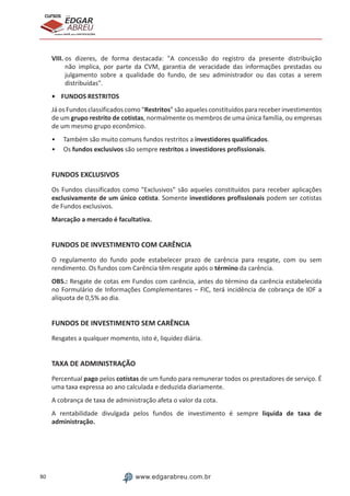 80 www.edgarabreu.com.br
EDGAR
ABREU
prof.cursos
prepara você para CERTIFICAÇÕES
VIII. os dizeres, de forma destacada: A concessão do registro da presente distribuição
não implica, por parte da CVM, garantia de veracidade das informações prestadas ou
julgamento sobre a qualidade do fundo, de seu administrador ou das cotas a serem
distribuídas.
•	 FUNDOS RESTRITOS
Já os Fundos classificados como “Restritos” são aqueles constituídos para receber investimentos
de um grupo restrito de cotistas, normalmente os membros de uma única família, ou empresas
de um mesmo grupo econômico.
•• Também são muito comuns fundos restritos a investidores qualificados.
•• Os fundos exclusivos são sempre restritos a investidores profissionais.
FUNDOS EXCLUSIVOS
Os Fundos classificados como Exclusivos são aqueles constituídos para receber aplicações
exclusivamente de um único cotista. Somente investidores profissionais podem ser cotistas
de Fundos exclusivos.
Marcação a mercado é facultativa.
FUNDOS DE INVESTIMENTO COM CARÊNCIA
O regulamento do fundo pode estabelecer prazo de carência para resgate, com ou sem
rendimento. Os fundos com Carência têm resgate após o término da carência.
OBS.: Resgate de cotas em Fundos com carência, antes do término da carência estabelecida
no Formulário de Informações Complementares – FIC, terá incidência de cobrança de IOF a
alíquota de 0,5% ao dia.
FUNDOS DE INVESTIMENTO SEM CARÊNCIA
Resgates a qualquer momento, isto é, liquidez diária.
TAXA DE ADMINISTRAÇÃO
Percentual pago pelos cotistas de um fundo para remunerar todos os prestadores de serviço. É
uma taxa expressa ao ano calculada e deduzida diariamente.
A cobrança de taxa de administração afeta o valor da cota.
A rentabilidade divulgada pelos fundos de investimento é sempre liquida de taxa de
administração.
 