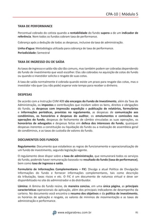 81www.edgarabreu.com.br
CPA-10 | Módulo 5
TAXA DE PERFORMANCE
Percentual cobrado do cotista quando a rentabilidade do fundo supera a de um indicador de
referência. Nem todos os fundos cobram taxa de performance.
Cobrança após a dedução de todas as despesas, inclusive da taxa de administração.
Linha d’agua: Metodologia utilizada para cobrança de taxa de performance.
Periodicidade: Semestral
TAXA DE INGRESSO OU DE SAÍDA
As taxas de ingresso e saída não são tão comuns, mas também podem ser cobradas dependendo
do fundo de investimento que você escolher. Elas são cobradas na aquisição de cotas do fundo
ou quando o investidor solicita o resgate de suas cotas.
A taxa de saída normalmente é cobrada quando existe um prazo para resgate das cotas, mas o
investidor não quer (ou não pode) esperar este tempo para receber o dinheiro.
DESPESAS
De acordo com a Instrução CVM 409 são encargos do Fundo de Investimento, além da Taxa de
Administração, os impostos e contribuições que incidam sobre os bens, direitos e obrigações
do fundo, as despesas com impressão expedição e publicação de relatórios, formulários
e informações periódicas, previstas no regulamento, as despesas de comunicação aos
condôminos, os honorários e despesas do auditor, os emolumentos e comissões nas
operações do fundo, despesas de fechamento de câmbio vinculadas as suas operações, os
honorários de advogados e despesas feitas em defesa dos interesses do fundo, quaisquer
despesas inerentes a constituição ou liquidação do fundo ou a realização de assembleia geral
de condôminos, e as taxas de custodia de valores do fundo.
DOCUMENTOS DOS FUNDOS
Regulamento: Documento que estabelece as regras de funcionamento e operacionalização de
um fundo de investimento, segundo legislação vigente.
O regulamento deve dispor sobre a taxa de administração, que remunerará todos os serviços
do fundo, podendo haver remuneração baseada no resultado do fundo (taxa de performance),
bem como taxa de ingresso e saída.
Formulário de Informações Complementares – FIC: Divulga a atual Política de Divulgação
Informações do fundo e fornecer informações complementares, tais como descrição
da tributação, taxas riscos e etc. O FIC é um documento de natureza virtual e deve ser
disponibilizado no site do administrador e do distribuidor.
Lâmina: A lâmina do fundo reúne, de maneira concisa, em uma única página, as principais
características operacionais da aplicação, além dos principais indicadores de desempenho da
carteira. No documento você encontra o resumo dos objetivos e da política de investimento,
os horários de aplicação e resgate, os valores de mínimos de movimentação e as taxas de
administração e performance.
 