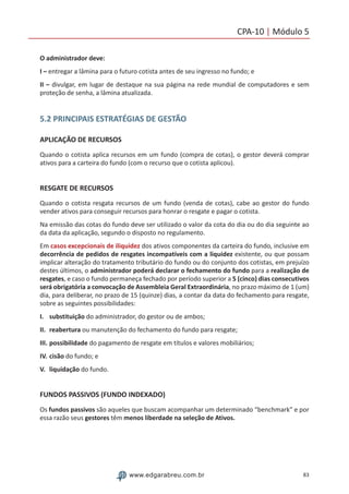 83www.edgarabreu.com.br
CPA-10 | Módulo 5
O administrador deve:
I – entregar a lâmina para o futuro cotista antes de seu ingresso no fundo; e
II – divulgar, em lugar de destaque na sua página na rede mundial de computadores e sem
proteção de senha, a lâmina atualizada.
5.2 PRINCIPAIS ESTRATÉGIAS DE GESTÃO
APLICAÇÃO DE RECURSOS
Quando o cotista aplica recursos em um fundo (compra de cotas), o gestor deverá comprar
ativos para a carteira do fundo (com o recurso que o cotista aplicou).
RESGATE DE RECURSOS
Quando o cotista resgata recursos de um fundo (venda de cotas), cabe ao gestor do fundo
vender ativos para conseguir recursos para honrar o resgate e pagar o cotista.
Na emissão das cotas do fundo deve ser utilizado o valor da cota do dia ou do dia seguinte ao
da data da aplicação, segundo o disposto no regulamento.
Em casos excepcionais de iliquidez dos ativos componentes da carteira do fundo, inclusive em
decorrência de pedidos de resgates incompatíveis com a liquidez existente, ou que possam
implicar alteração do tratamento tributário do fundo ou do conjunto dos cotistas, em prejuízo
destes últimos, o administrador poderá declarar o fechamento do fundo para a realização de
resgates, e caso o fundo permaneça fechado por período superior a 5 (cinco) dias consecutivos
será obrigatória a convocação de Assembleia Geral Extraordinária, no prazo máximo de 1 (um)
dia, para deliberar, no prazo de 15 (quinze) dias, a contar da data do fechamento para resgate,
sobre as seguintes possibilidades:
I.	substituição do administrador, do gestor ou de ambos;
II.	reabertura ou manutenção do fechamento do fundo para resgate;
III.	possibilidade do pagamento de resgate em títulos e valores mobiliários;
IV.	cisão do fundo; e
V.	liquidação do fundo.
FUNDOS PASSIVOS (FUNDO INDEXADO)
Os fundos passivos são aqueles que buscam acompanhar um determinado “benchmark” e por
essa razão seus gestores têm menos liberdade na seleção de Ativos.
 
