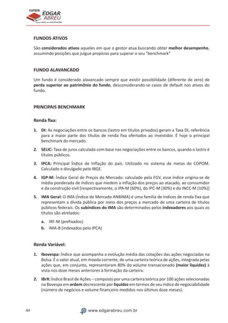 84 www.edgarabreu.com.br
EDGAR
ABREU
prof.cursos
prepara você para CERTIFICAÇÕES
FUNDOS ATIVOS
São considerados ativos aqueles em que o gestor atua buscando obter melhor desempenho,
assumindo posições que julgue propícias para superar o seu “benchmark”
FUNDO ALAVANCADO
Um fundo é considerado alavancado sempre que existir possibilidade (diferente de zero) de
perda superior ao patrimônio do fundo, desconsiderando-se casos de default nos ativos do
fundo.
PRINCIPAIS BENCHMARK
Renda fixa:
1.	DI: As negociações entre os bancos (lastro em títulos privados) geram a Taxa DI, referência
para a maior parte dos títulos de renda fixa ofertados ao investidor. É hoje o principal
benchmark do mercado.
2.	SELIC: Taxa de juros calculada com base nas negociações entre os bancos, quando o lastro é
títulos públicos.
3.	IPCA: Principal Índice de Inflação do país. Utilizado no sistema de metas do COPOM.
Calculado e divulgado pelo IBGE.
4.	IGP-M: Índice Geral de Preços do Mercado: calculado pela FGV, esse índice origina-se de
média ponderada de índices que medem a inflação dos preços ao atacado, ao consumidor
e da construção civil [respectivamente, o IPA-M (60%), do IPC-M (30%) e do INCC-M (10%)]
5.	 IMA Geral: O IMA (Índice de Mercado ANBIMA) é uma família de índices de renda fixa que
representam a dívida pública por meio dos preços a mercado de uma carteira de títulos
públicos federais. Os subíndices do IMA são determinados pelos indexadores aos quais os
títulos são atrelados:
a.	 IRF-M (prefixados)
b.	 IMA-B (indexados pelo IPCA)
Renda Variável:
1.	Ibovespa: Índice que acompanha a evolução média das cotações das ações negociadas na
Bolsa. É o valor atual, em moeda corrente, de uma carteira teórica de ações, integrada pelas
ações que, em conjunto, representaram 80% do volume transacionado (maior liquidez) à
vista nos doze meses anteriores à formação da carteira.
2.	IBrX: Índice Brasil de Ações – composto por uma carteira teórica por 100 ações selecionadas
na Bovespa em ordem decrescente por liquidez em termos de seu índice de negociabilidade
(número de negócios e volume financeiro medidos nos últimos doze meses).
 